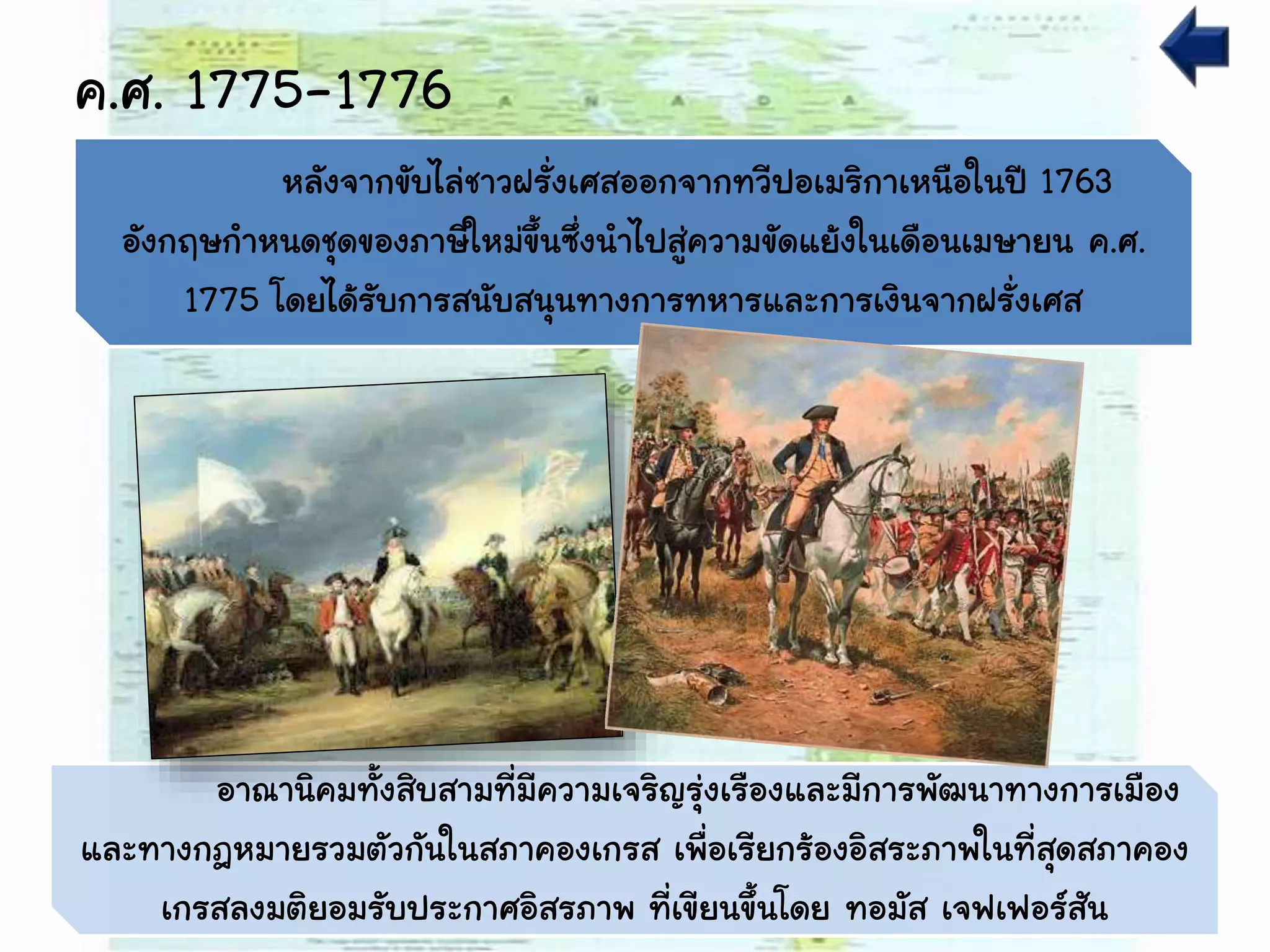 ค.ศ. 1775-1776
อาณานิคมทั้งสิบสามที่มีความเจริญรุ่งเรืองและมีการพัฒนาทางการเมือง
และทางกฎหมายรวมตัวกันในสภาคองเกรส เพื่อเรียกร้องอิสระภาพในที่สุดสภาคอง
เกรสลงมติยอมรับประกาศอิสรภาพ ที่เขียนขึ้นโดย ทอมัส เจฟเฟอร์สัน
หลังจากขับไล่ชาวฝรั่งเศสออกจากทวีปอเมริกาเหนือในปี 1763
อังกฤษกาหนดชุดของภาษีใหม่ขึ้นซึ่งนาไปสู่ความขัดแย้งในเดือนเมษายน ค.ศ.
1775 โดยได้รับการสนับสนุนทางการทหารและการเงินจากฝรั่งเศส
 