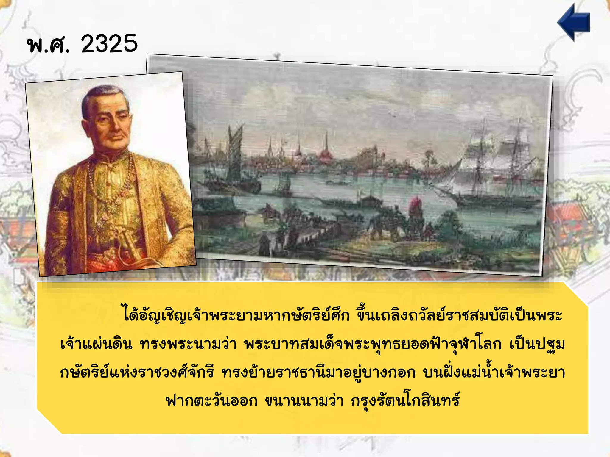 พ.ศ. 2325
ได้อัญเชิญเจ้าพระยามหากษัตริย์ศึก ขึ้นเถลิงถวัลย์ราชสมบัติเป็นพระ
เจ้าแผ่นดิน ทรงพระนามว่า พระบาทสมเด็จพระพุทธยอดฟ้าจุฬาโลก เป็นปฐม
กษัตริย์แห่งราชวงศ์จักรี ทรงย้ายราชธานีมาอยู่บางกอก บนฝั่งแม่น้าเจ้าพระยา
ฟากตะวันออก ขนานนามว่า กรุงรัตนโกสินทร์
 