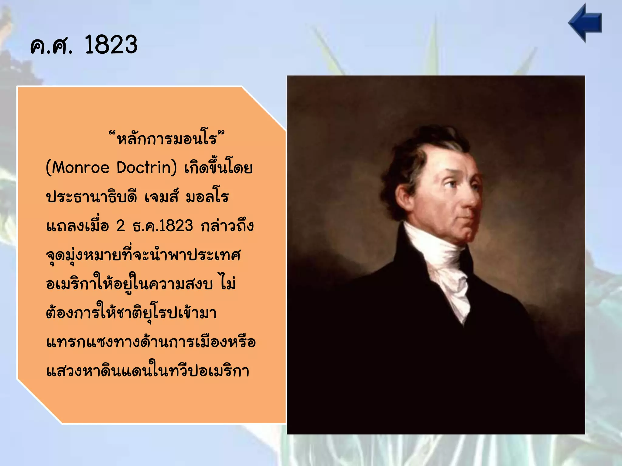 ค.ศ. 1823
“หลักการมอนโร”
(Monroe Doctrin) เกิดขึ้นโดย
ประธานาธิบดี เจมส์ มอลโร
แถลงเมื่อ 2 ธ.ค.1823 กล่าวถึง
จุดมุ่งหมายที่จะนาพาประเทศ
อเมริกาให้อยู่ในความสงบ ไม่
ต้องการให้ชาติยุโรปเข้ามา
แทรกแซงทางด้านการเมืองหรือ
แสวงหาดินแดนในทวีปอเมริกา
 