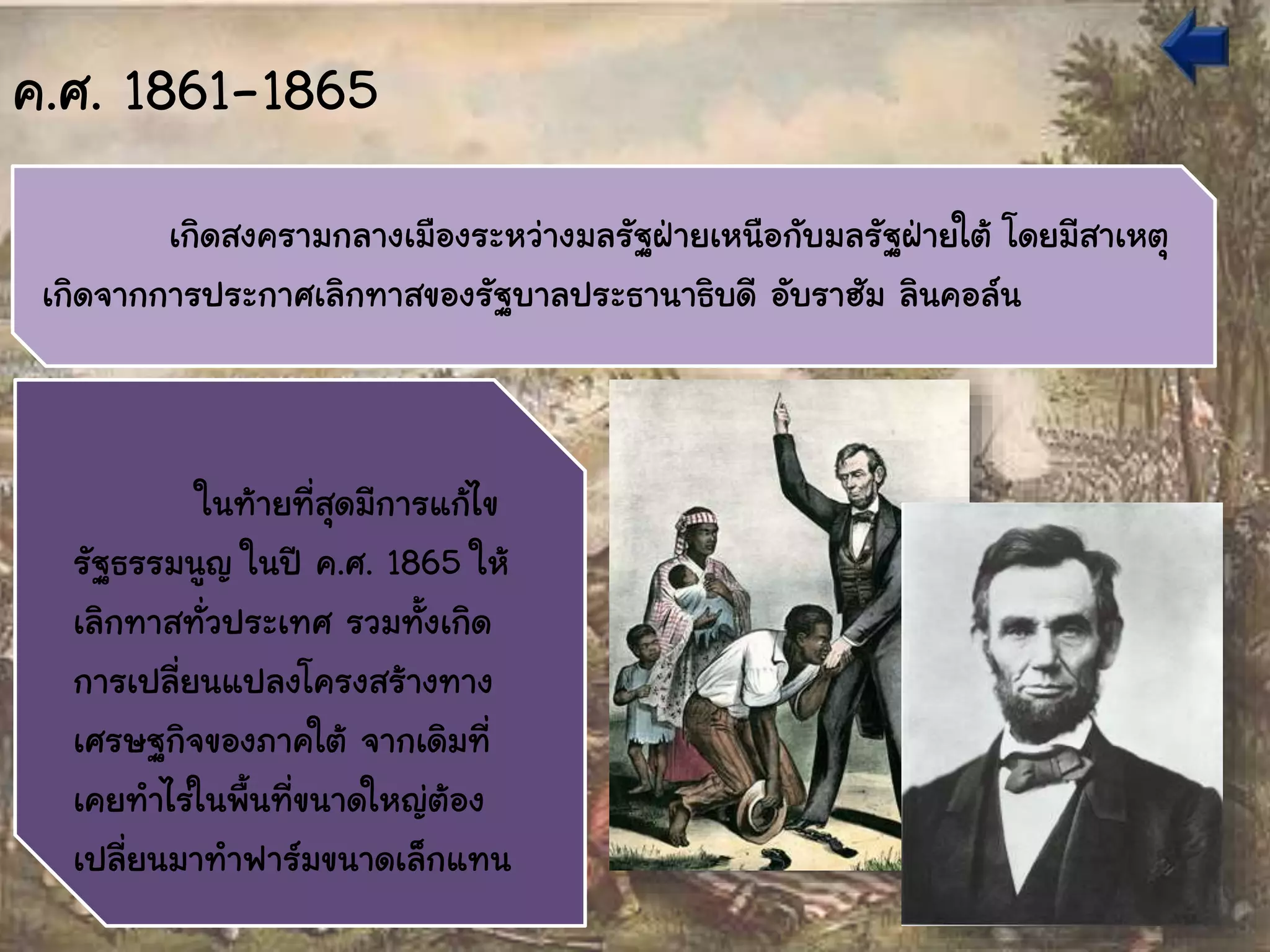 ค.ศ. 1861-1865
เกิดสงครามกลางเมืองระหว่างมลรัฐฝ่ายเหนือกับมลรัฐฝ่ายใต้ โดยมีสาเหตุ
เกิดจากการประกาศเลิกทาสของรัฐบาลประธานาธิบดี อับราฮัม ลินคอล์น
ในท้ายที่สุดมีการแก้ไข
รัฐธรรมนูญ ในปี ค.ศ. 1865 ให้
เลิกทาสทั่วประเทศ รวมทั้งเกิด
การเปลี่ยนแปลงโครงสร้างทาง
เศรษฐกิจของภาคใต้ จากเดิมที่
เคยทาไร่ในพื้นที่ขนาดใหญ่ต้อง
เปลี่ยนมาทาฟาร์มขนาดเล็กแทน
 