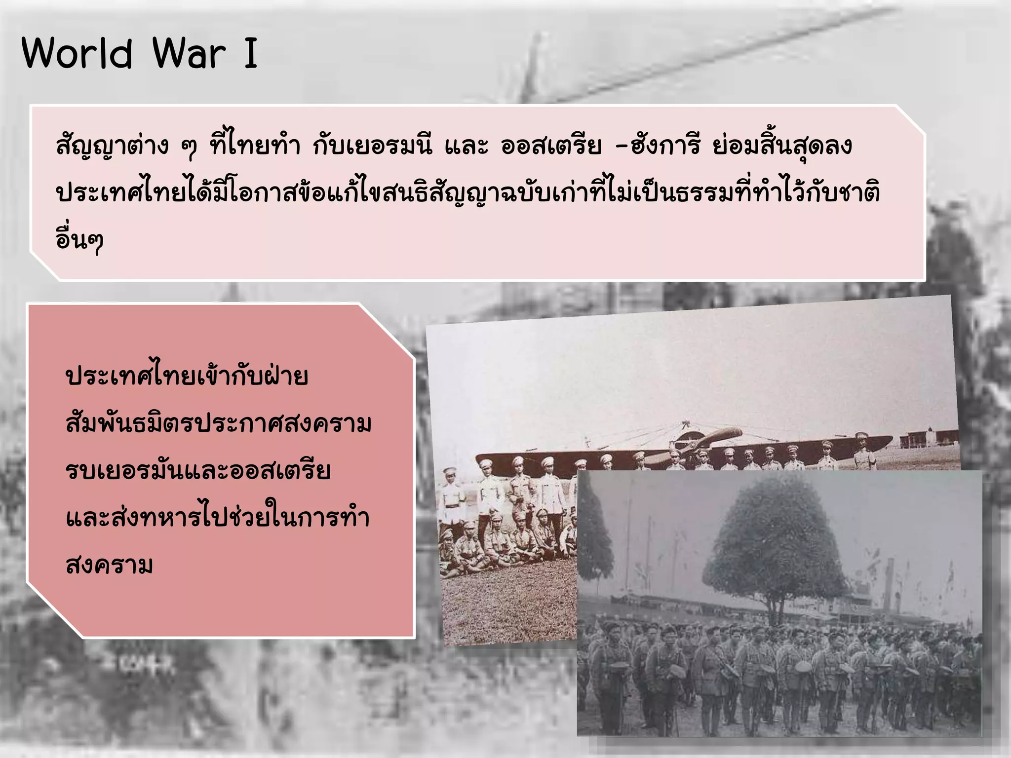 ประเทศไทยเข้ากับฝ่าย
สัมพันธมิตรประกาศสงคราม
รบเยอรมันและออสเตรีย
และส่งทหารไปช่วยในการทา
สงคราม
สัญญาต่าง ๆ ที่ไทยทา กับเยอรมนี และ ออสเตรีย -ฮังการี ย่อมสิ้นสุดลง
ประเทศไทยได้มีโอกาสข้อแก้ไขสนธิสัญญาฉบับเก่าที่ไม่เป็นธรรมที่ทาไว้กับชาติ
อื่นๆ
World War I
 