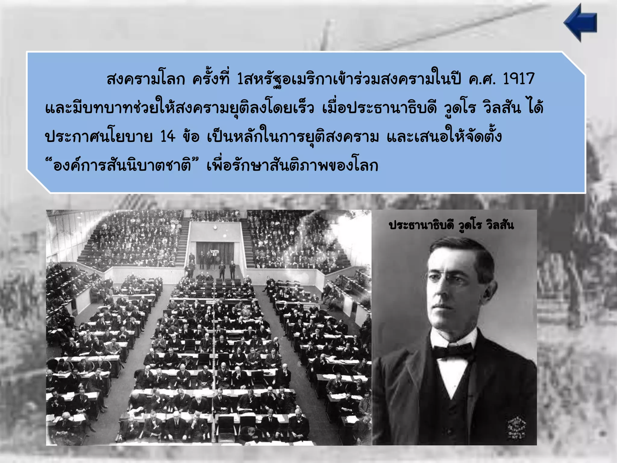สงครามโลก ครั้งที่ 1สหรัฐอเมริกาเข้าร่วมสงครามในปี ค.ศ. 1917
และมีบทบาทช่วยให้สงครามยุติลงโดยเร็ว เมื่อประธานาธิบดี วูดโร วิลสัน ได้
ประกาศนโยบาย 14 ข้อ เป็นหลักในการยุติสงคราม และเสนอให้จัดตั้ง
“องค์การสันนิบาตชาติ” เพื่อรักษาสันติภาพของโลก
ประธานาธิบดี วูดโร วิลสัน
 
