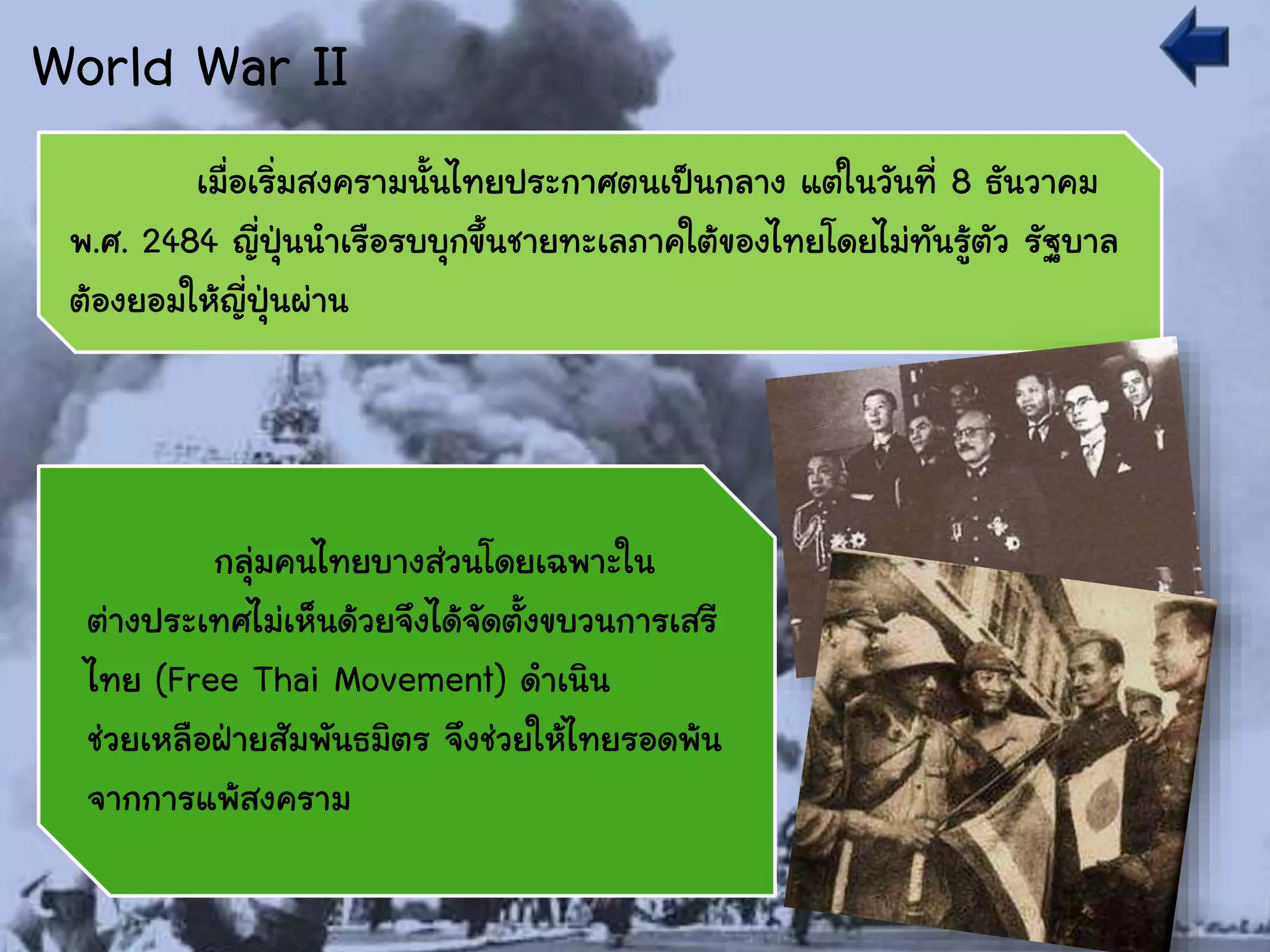 World War II
เมื่อเริ่มสงครามนั้นไทยประกาศตนเป็นกลาง แต่ในวันที่ 8 ธันวาคม
พ.ศ. 2484 ญี่ปุ่นนาเรือรบบุกขึ้นชายทะเลภาคใต้ของไทยโดยไม่ทันรู้ตัว รัฐบาล
ต้องยอมให้ญี่ปุ่นผ่าน
กลุ่มคนไทยบางส่วนโดยเฉพาะใน
ต่างประเทศไม่เห็นด้วยจึงได้จัดตั้งขบวนการเสรี
ไทย (Free Thai Movement) ดาเนิน
ช่วยเหลือฝ่ายสัมพันธมิตร จึงช่วยให้ไทยรอดพ้น
จากการแพ้สงคราม
 