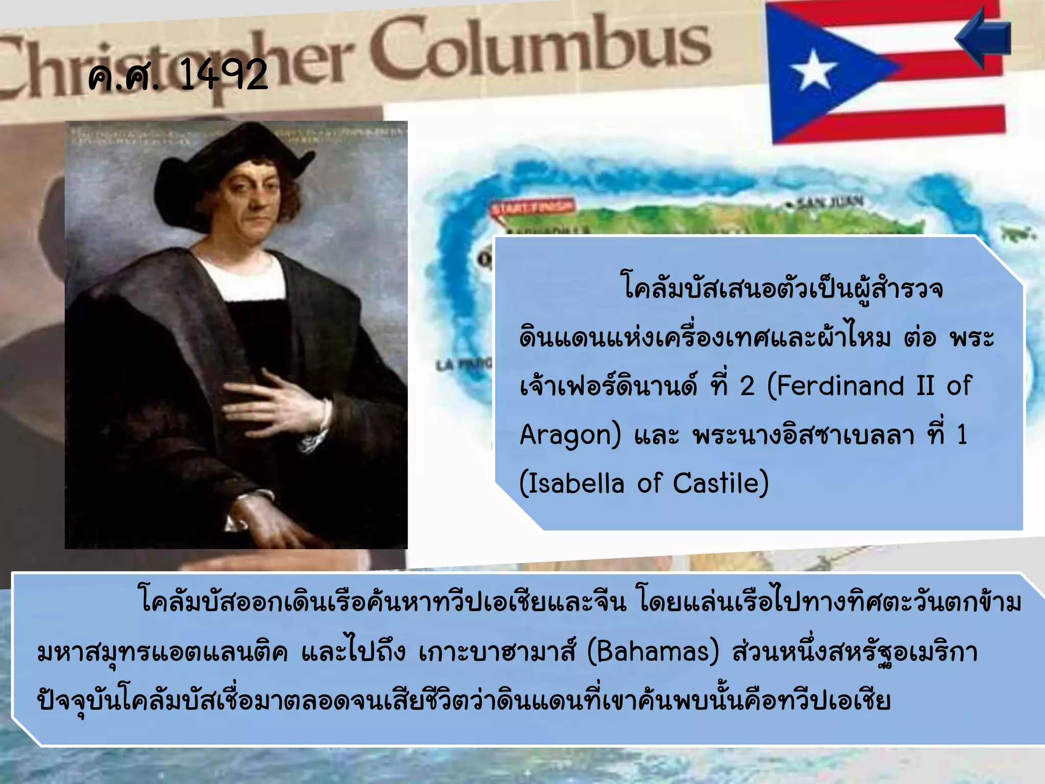 โคลัมบัสออกเดินเรือค้นหาทวีปเอเชียและจีน โดยแล่นเรือไปทางทิศตะวันตกข้าม
มหาสมุทรแอตแลนติค และไปถึง เกาะบาฮามาส์ (Bahamas) ส่วนหนึ่งสหรัฐอเมริกา
ปัจจุบันโคลัมบัสเชื่อมาตลอดจนเสียชีวิตว่าดินแดนที่เขาค้นพบนั้นคือทวีปเอเชีย
โคลัมบัสเสนอตัวเป็นผู้สารวจ
ดินแดนแห่งเครื่องเทศและผ้าไหม ต่อ พระ
เจ้าเฟอร์ดินานด์ ที่ 2 (Ferdinand II of
Aragon) และ พระนางอิสซาเบลลา ที่ 1
(Isabella of Castile)
ค.ศ. 1492
 