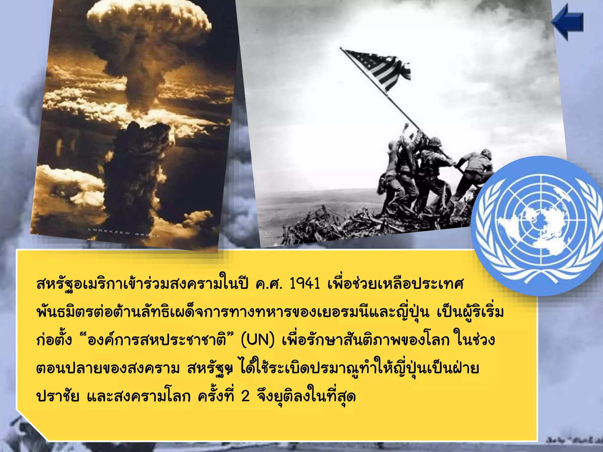 สหรัฐอเมริกาเข้าร่วมสงครามในปี ค.ศ. 1941 เพื่อช่วยเหลือประเทศ
พันธมิตรต่อต้านลัทธิเผด็จการทางทหารของเยอรมนีและญี่ปุ่น เป็นผู้ริเริ่ม
ก่อตั้ง “องค์การสหประชาชาติ” (UN) เพื่อรักษาสันติภาพของโลก ในช่วง
ตอนปลายของสงคราม สหรัฐฯ ได้ใช้ระเบิดปรมาณูทาให้ญี่ปุ่นเป็นฝ่าย
ปราชัย และสงครามโลก ครั้งที่ 2 จึงยุติลงในที่สุด
 