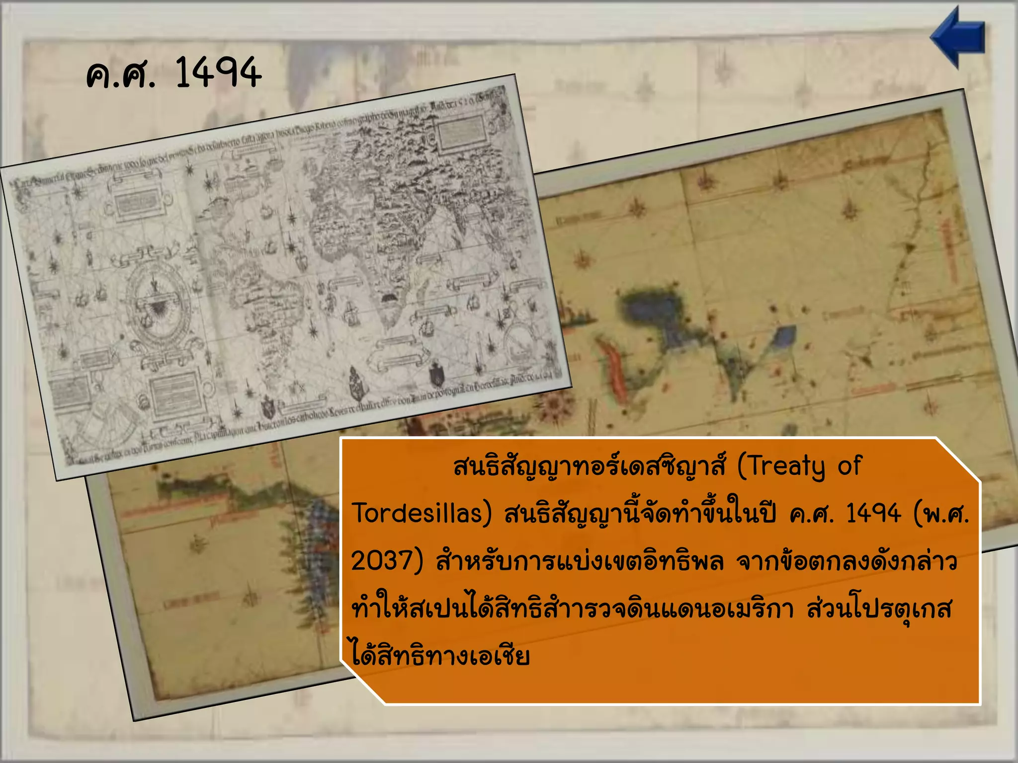 สนธิสัญญาทอร์เดสซิญาส์ (Treaty of
Tordesillas) สนธิสัญญานี้จัดทาขึ้นในปี ค.ศ. 1494 (พ.ศ.
2037) สาหรับการแบ่งเขตอิทธิพล จากข้อตกลงดังกล่าว
ทาให้สเปนได้สิทธิสาารวจดินแดนอเมริกา ส่วนโปรตุเกส
ได้สิทธิทางเอเชีย
ค.ศ. 1494
 