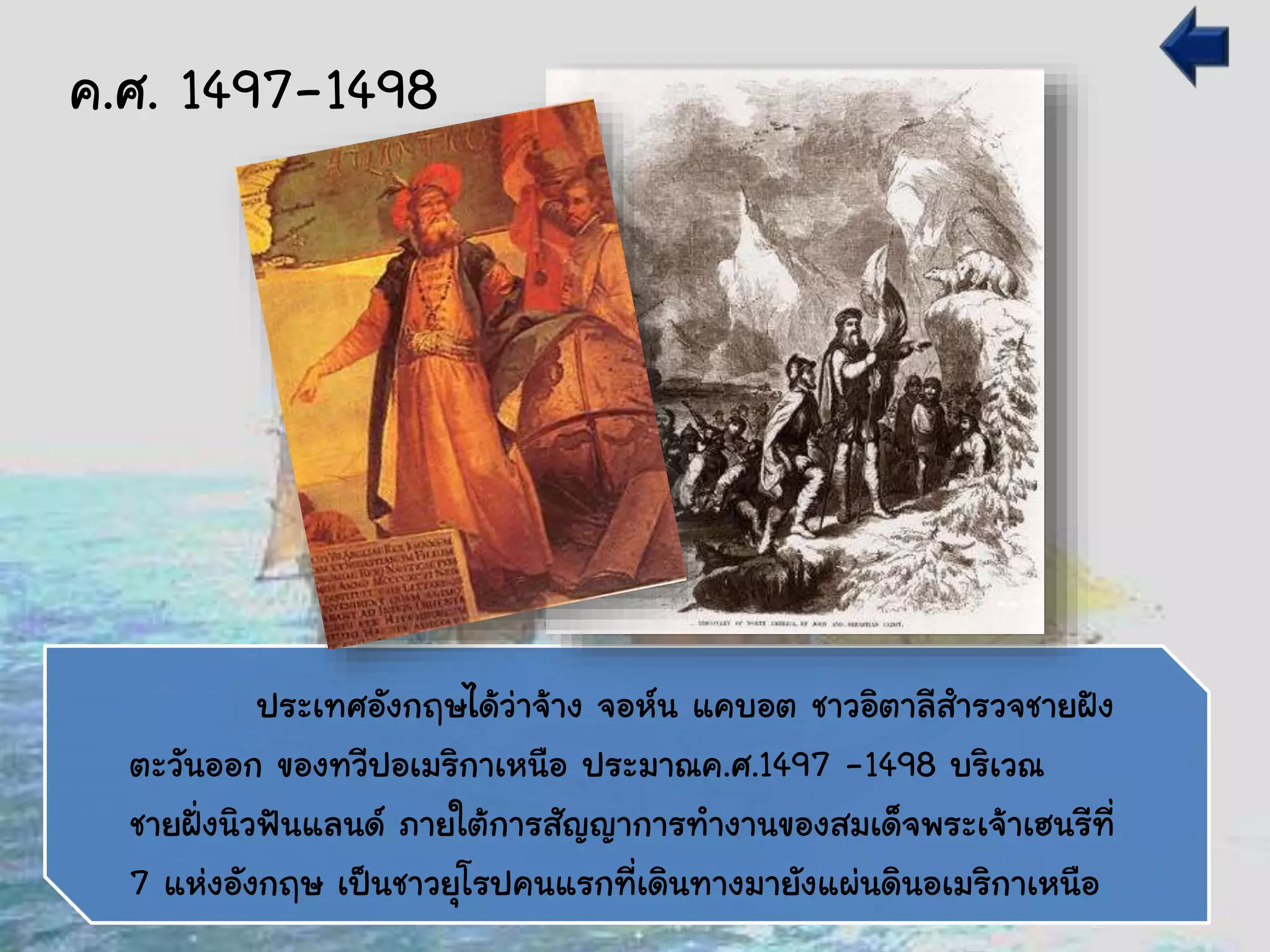 ประเทศอังกฤษได้ว่าจ้าง จอห์น แคบอต ชาวอิตาลีสารวจชายฝัง
ตะวันออก ของทวีปอเมริกาเหนือ ประมาณค.ศ.1497 -1498 บริเวณ
ชายฝั่งนิวฟันแลนด์ ภายใต้การสัญญาการทางานของสมเด็จพระเจ้าเฮนรีที่
7 แห่งอังกฤษ เป็นชาวยุโรปคนแรกที่เดินทางมายังแผ่นดินอเมริกาเหนือ
ค.ศ. 1497-1498
 