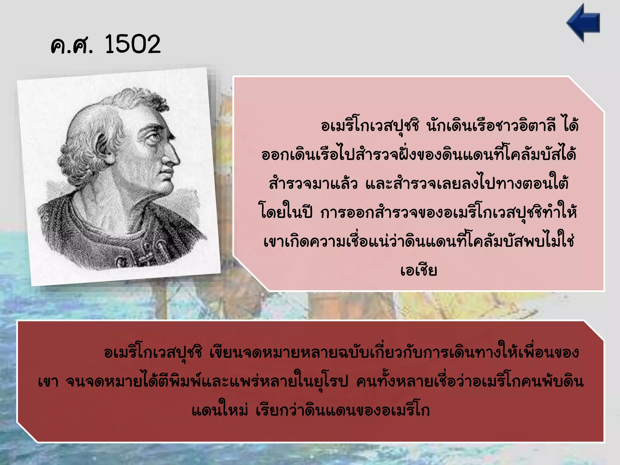 อเมริโกเวสปุชชิ นักเดินเรือชาวอิตาลี ได้
ออกเดินเรือไปสารวจฝั่งของดินแดนที่โคลัมบัสได้
สารวจมาแล้ว และสารวจเลยลงไปทางตอนใต้
โดยในปี การออกสารวจของอเมริโกเวสปุชชิทาให้
เขาเกิดความเชื่อแน่ว่าดินแดนที่โคลัมบัสพบไม่ใช่
เอเชีย
อเมริโกเวสปุชชิ เขียนจดหมายหลายฉบับเกี่ยวกับการเดินทางให้เพื่อนของ
เขา จนจดหมายได้ตีพิมพ์และแพร่หลายในยุโรป คนทั้งหลายเชื่อว่าอเมริโกคนพ้บดิน
แดนใหม่ เรียกว่าดินแดนของอเมริโก
ค.ศ. 1502
 