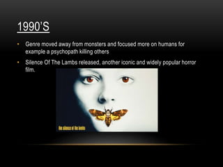 1990’S
• Genre moved away from monsters and focused more on humans for
example a psychopath killing others
• Silence Of The Lambs released, another iconic and widely popular horror
film.
 