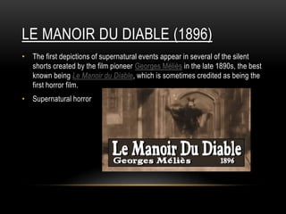 LE MANOIR DU DIABLE (1896)
• The first depictions of supernatural events appear in several of the silent
shorts created by the film pioneer Georges Méliès in the late 1890s, the best
known being Le Manoir du Diable, which is sometimes credited as being the
first horror film.
• Supernatural horror
 