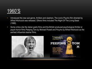 1960’S
• Introduced the new sub genre, thrillers and slashers. The iconic Psycho film directed by
Alfred Hitchcock was released. Others films included The Night Of The Living Dead
(1968).
• Some critics cite the italian giallo films and the British produced psychological thriller or
psych horror films Peeping Tom by Michael Powell and Pscyho by Alfred Hitchcock as the
earliest influential slasher films.
 