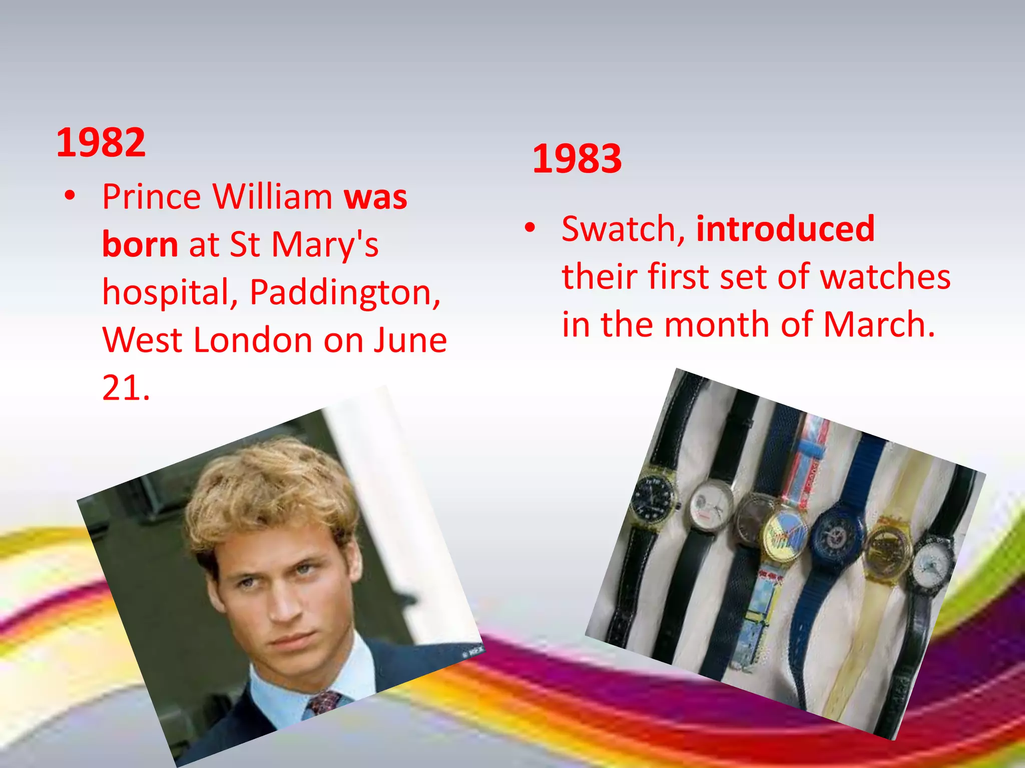 1982                      1983
• Prince William was
  born at St Mary's       • Swatch, introduced
  hospital, Paddington,     their first set of watches
  West London on June       in the month of March.
  21.
 
