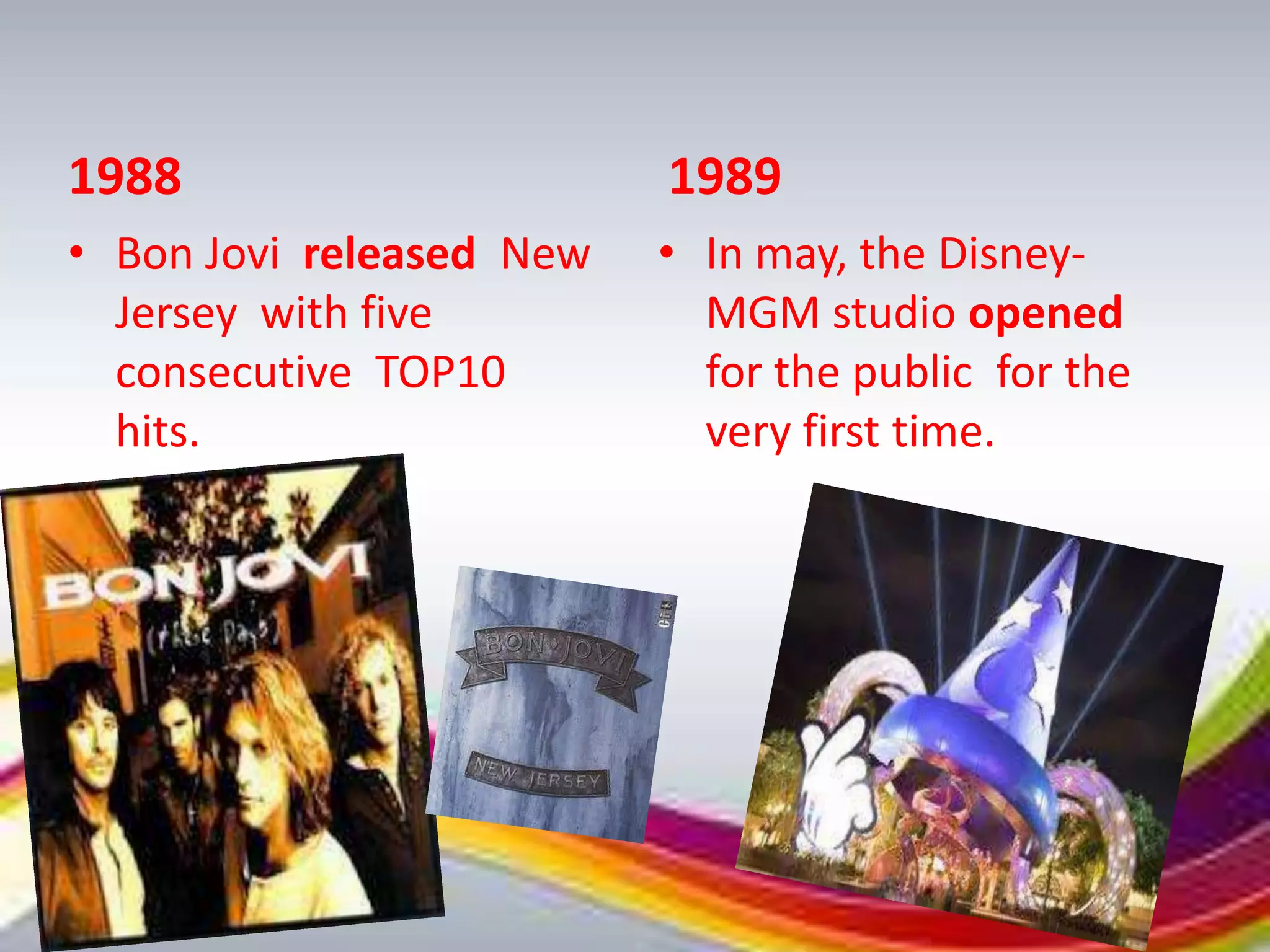 1988                      1989
• Bon Jovi released New   • In may, the Disney-
  Jersey with five          MGM studio opened
  consecutive TOP10         for the public for the
  hits.                     very first time.
 