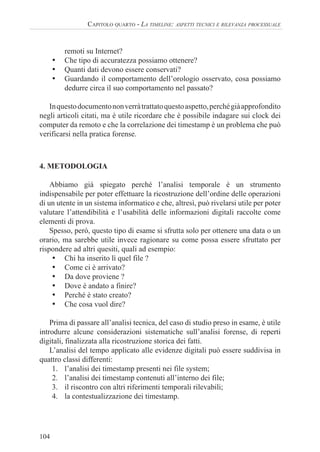104
CAPITOLO QUARTO - LA TIMELINE: ASPETTI TECNICI E RILEVANZA PROCESSUALE
remoti su Internet?
• Che tipo di accuratezza possiamo ottenere?
• Quanti dati devono essere conservati?
• Guardando il comportamento dell’orologio osservato, cosa possiamo
dedurre circa il suo comportamento nel passato?
Inquestodocumentononverràtrattatoquestoaspetto,perchégiàapprofondito
negli articoli citati, ma è utile ricordare che è possibile indagare sui clock dei
computer da remoto e che la correlazione dei timestamp è un problema che può
verificarsi nella pratica forense.
4. METODOLOGIA
Abbiamo già spiegato perché l’analisi temporale è un strumento
indispensabile per poter effettuare la ricostruzione dell’ordine delle operazioni
di un utente in un sistema informatico e che, altresì, può rivelarsi utile per poter
valutare l’attendibilità e l’usabilità delle informazioni digitali raccolte come
elementi di prova.
Spesso, però, questo tipo di esame si sfrutta solo per ottenere una data o un
orario, ma sarebbe utile invece ragionare su come possa essere sfruttato per
rispondere ad altri quesiti, quali ad esempio:
• Chi ha inserito lì quel file ?
• Come ci è arrivato?
• Da dove proviene ?
• Dove è andato a finire?
• Perché è stato creato?
• Che cosa vuol dire?
Prima di passare all’analisi tecnica, del caso di studio preso in esame, è utile
introdurre alcune considerazioni sistematiche sull’analisi forense, di reperti
digitali, finalizzata alla ricostruzione storica dei fatti.
L’analisi del tempo applicato alle evidenze digitali può essere suddivisa in
quattro classi differenti:
1. l’analisi dei timestamp presenti nei file system;
2. l’analisi dei timestamp contenuti all’interno dei file;
3. il riscontro con altri riferimenti temporali rilevabili;
4. la contestualizzazione dei timestamp.
 