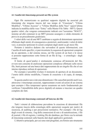 105
V. CALABRÒ - P. DAL CHECCO - B. FIAMMELLA
4.1 Analisi dei timestamp presenti nei file system
Ogni file memorizzato su qualsiasi supporto digitale ha associati più
timestamp che tengono traccia del suo tempo di “Creazione”, “Ultima
Modifica”, “Ultimo Accesso” e “Ultima Modifica della Voce” (quest’ultima
indicata la modifica della voce “Entry” sulla Master File Table - MFT). Questi
quattro valori, che vengono comunemente indicati con l’acronimo “MACE”,
insieme ad altri contenuti in un MFT possono assurgere a valido elemento di
prova in un procedimento giudiziario.
I valori delle voci di una MFT cambiano a seguito di determinate operazioni
effettuate dagli utenti; di conseguenza a posteriori, analizzando i valori di dette
voci, si possono ipotizzare le azioni compiute dagli utenti su gli stessi file.
Pertanto è intuitivo dedurre che servendosi di queste informazioni, con
l’ausilio di tools specifici, si può ricostruire la sequenza di operazioni compiute
da un operatore, o dal sistema stesso, sul file system di un host e le stesse
si possono rappresentare sotto forma di un file di log – o cronologia - degli
eventi.
Il limite di quest’analisi è strettamente connessa all’atomicità del file,
ovvero non consente di analizzare operazioni complesse effettuate sullo stesso
file, basti pensare ad una banca dati rappresentata da un singolo file che al suo
interno riproduce milioni di operazioni.
Per esempio è possibile rivelare il momento di apertura di un documento,
l’orario delle ultime modifiche, l’istante di creazione o di copia, di stampa,
ecc.
In questa analisi non si devono dimenticare i file cancellati perché anch’essi,
attraverso i timestamps associati, rappresentano eventi ed azioni di un sistema
(per esempio i files temporanei spesso assumono un ruolo fondamentale per
verificare l’attendibilità delle prove digitali) ed aiutano a tracciare un quadro
completo dei fatti.
4.2 Analisi dei timestamp contenuti all’interno dei file
Tutti i sistemi di elaborazione prevedono la creazione di determinati file
che tengono traccia della cronologia delle operazioni eseguite per motivi di
sicurezza, di auditing o per prescrizioni normative. Per esempio i file di log
degli eventi di sistema, i log delle connessioni di rete e di autenticazione, i file
di journal, i file di registro, i redolog file dei database, per finire con la miriade
di timestamp contenuti sulle banche dati degli applicativi gestionali.
L’obiettivo principale, per cui sono stati progettati, era fornire uno strumento
 
