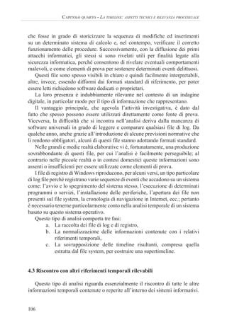 106
CAPITOLO QUARTO - LA TIMELINE: ASPETTI TECNICI E RILEVANZA PROCESSUALE
che fosse in grado di storicizzare la sequenza di modifiche ed inserimenti
su un determinato sistema di calcolo e, nel contempo, verificare il corretto
funzionamento delle procedure. Successivamente, con la diffusione dei primi
attacchi informatici, gli stessi si sono rivelati utili per finalità legate alla
sicurezza informatica, perché consentono di rivelare eventuali comportamenti
malevoli, e come elementi di prova per sostenere determinati eventi delittuosi.
Questi file sono spesso visibili in chiaro e quindi facilmente interpretabili,
altre, invece, essendo difformi dai formati standard di riferimento, per poter
essere letti richiedono software dedicati o proprietari.
La loro presenza è indubbiamente rilevante nel contesto di un indagine
digitale, in particolar modo per il tipo di informazione che rappresentano.
Il vantaggio principale, che agevola l’attività investigativa, è dato dal
fatto che spesso possono essere utilizzati direttamente come fonte di prova.
Viceversa, la difficoltà che si incontra nell’analisi deriva dalla mancanza di
software universali in grado di leggere e comparare qualsiasi file di log. Da
qualche anno, anche grazie all’introduzione di alcune previsioni normative che
li rendono obbligatori, alcuni di questi file stanno adottando formati standard.
Nelle grandi e medie realtà elaborative vi è, fortunatamente, una produzione
sovrabbondante di questi file, per cui l’analisi è facilmente perseguibile; al
contrario nelle piccole realtà o in contesi domestici queste informazioni sono
assenti o insufficienti per essere utilizzate come elementi di prova.
I file di registro di Windows riproducono, per alcuni versi, un tipo particolare
di log file perché registrano varie sequenze di eventi che accadono su un sistema
come: l’avvio e lo spegnimento del sistema stesso, l’esecuzione di determinati
programmi o servizi, l’installazione delle periferiche, l’apertura dei file non
presenti sul file system, la cronologia di navigazione in Internet, ecc.; pertanto
è necessario tenerne particolarmente conto nella analisi temporale di un sistema
basato su questo sistema operativo.
Questo tipo di analisi comporta tre fasi:
a. La raccolta dei file di log e di registro,
b. La normalizzazione delle informazioni contenute con i relativi
riferimenti temporali,
c. La sovrapposizione delle timeline risultanti, compresa quella
estratta dal file system, per costruire una supertimeline.
4.3 Riscontro con altri riferimenti temporali rilevabili
Questo tipo di analisi riguarda essenzialmente il riscontro di tutte le altre
informazioni temporali contenute o reperite all’interno dei sistemi informativi.
 