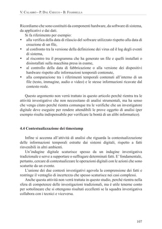 107
V. CALABRÒ - P. DAL CHECCO - B. FIAMMELLA
Ricordiamo che sono costituiti da componenti hardware, da software di sistema,
da applicativi e dai dati.
Si fa riferimento per esempio:
• alla verifica della data di rilascio del software utilizzato rispetto alla data di
creazione di un file,
• al confronto tra la versione della definizione dei virus ed il log degli eventi
di sistema,
• al riscontro tra il programma che ha generato un file e quelli installati o
disinstallati sulla macchina presa in esame,
• al controllo della data di fabbricazione o alla versione dei dispositivi
hardware rispetto alle informazioni temporali contenute,
• alla comparazione tra i riferimenti temporali contenuti all’interno di un
file (testo, immagine, audio o video) e le stesse informazioni ricavate dal
contesto reale.
Questo argomento non verrà trattato in questo articolo perché rientra tra le
attività investigative che non necessitano di analisi strumentali, ma ha senso
che venga citato perché rientra comunque tra le verifiche che un investigatore
digitale deve eseguire per rendere attendibili le prove oggetto di analisi (per
esempio risulta indispensabile per verificare la bontà di un alibi informatico).
4.4 Contestualizzazione dei timestamp
Infine si accenna all’attività di analisi che riguarda la contestualizzazione
delle informazioni temporali estratte dai sistemi digitali, rispetto a fatti
rinvenibili in altri ambienti.
Un’indagine digitale scaturisce spesso da un indagine investigativa
tradizionale e serve a supportare o suffragare determinati fatti. E’fondamentale,
pertanto, cercare di contestualizzare le operazioni digitali con le azioni che sono
scaturite da un evento.
L’unione dei due contesti investigativi agevola la comprensione dei fatti e
restringe il ventaglio di incertezza che spesso scaturisce nei casi complessi.
Anche questa attività non verrà trattata in questo studio, perché rientra nella
sfera di competenze delle investigazioni tradizionali, ma è utile tenerne conto
per sottolineare che si ottengono risultati eccellenti se la squadra investigativa
collabora con i tecnici e viceversa.
 