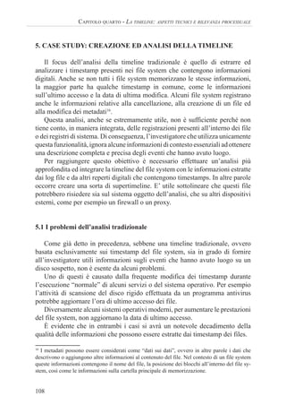108
CAPITOLO QUARTO - LA TIMELINE: ASPETTI TECNICI E RILEVANZA PROCESSUALE
5. CASE STUDY: CREAZIONE ED ANALISI DELLA TIMELINE
Il focus dell’analisi della timeline tradizionale è quello di estrarre ed
analizzare i timestamp presenti nei file system che contengono informazioni
digitali. Anche se non tutti i file system memorizzano le stesse informazioni,
la maggior parte ha qualche timestamp in comune, come le informazioni
sull’ultimo accesso e la data di ultima modifica. Alcuni file system registrano
anche le informazioni relative alla cancellazione, alla creazione di un file ed
alla modifica dei metadati16
.
Questa analisi, anche se estremamente utile, non è sufficiente perché non
tiene conto, in maniera integrata, delle registrazioni presenti all’interno dei file
o dei registri di sistema. Di conseguenza, l’investigatore che utilizza unicamente
questa funzionalità, ignora alcune informazioni di contesto essenziali ad ottenere
una descrizione completa e precisa degli eventi che hanno avuto luogo.
Per raggiungere questo obiettivo è necessario effettuare un’analisi più
approfondita ed integrare la timeline del file system con le informazioni estratte
dai log file e da altri reperti digitali che contengono timestamps. In altre parole
occorre creare una sorta di supertimeline. E’ utile sottolineare che questi file
potrebbero risiedere sia sul sistema oggetto dell’analisi, che su altri dispositivi
esterni, come per esempio un firewall o un proxy.
5.1 I problemi dell’analisi tradizionale
Come già detto in precedenza, sebbene una timeline tradizionale, ovvero
basata esclusivamente sui timestamp del file system, sia in grado di fornire
all’investigatore utili informazioni sugli eventi che hanno avuto luogo su un
disco sospetto, non è esente da alcuni problemi.
Uno di questi è causato dalla frequente modifica dei timestamp durante
l’esecuzione “normale” di alcuni servizi o del sistema operativo. Per esempio
l’attività di scansione del disco rigido effettuata da un programma antivirus
potrebbe aggiornare l’ora di ultimo accesso dei file.
Diversamente alcuni sistemi operativi moderni, per aumentare le prestazioni
del file system, non aggiornano la data di ultimo accesso.
È evidente che in entrambi i casi si avrà un notevole decadimento della
qualità delle informazioni che possono essere estratte dai timestamp dei files.
16
I metadati possono essere considerati come “dati sui dati”, ovvero in altre parole i dati che
descrivono o aggiungono altre informazioni al contenuto del file. Nel contesto di un file system
queste informazioni contengono il nome del file, la posizione dei blocchi all’interno del file sy-
stem, così come le informazioni sulla cartella principale di memorizzazione.
 