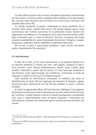 109
V. CALABRÒ - P. DAL CHECCO - B. FIAMMELLA
Un altro effetto negativo che si ottiene, basandosi unicamente sui timestamp
del file system, è l’assenza della cronologia delle modifiche di un determinato
file, che può essere descritta solo all’interno di un file di log o all’interno dei
metadati dello stesso file.
Le marche temporali, in genere, condividono lo stesso problema che si
riscontra nella natura volatile delle prove. Nel mondo digitale spesso viene
memorizzata solo l’ultima occorrenza di un particolare evento. Questo non
rappresenta un problema se l’investigatore arriva sulla scena del crimine subito
dopo il presunto reato o evento di interesse. Tuttavia, col passare del tempo
aumenta la probabilità che alcuni timestamp, rilevanti per l’indagine, vengano
soprascritti, rendendo l’analisi inaffidabile o addirittura fuorviante.
Per ovviare in parte a quest’ultimo problema è utile inserire nell’analisi
anche i timestamp dei file cancellati.17
5.2 Anti-forensics
Il fatto che la data e l’ora siano memorizzate su un supporto digitale crea
un ulteriore problema. È notorio che tutti i dati digitali, compresa la data e
l’ora, possono essere alterati arbitrariamente. Questo rende l’analisi della
timeline vulnerabile a questo tipo di attacco. Ci sono tantissimi strumenti di
anti-forensics creati appositamente per modificare i timestamp in modo da
ingannare o indurre in errore gli investigatori digitali.18
Altre tecniche di anti-forensics consentono la modifica dei valori di
identificazione di alcuni file per ingannare gli strumenti di forensics, oppure
inseriscono false informazioni nei log file per mandare in crash i software
d’analisi.
In sintesi le opportunità offerte dall’anti-forensics obbligano l’investigatore
ad analizzare ed incrociare tutte le informazioni raccolte, anche da fonti diverse,
per verificare i risultati ottenuti e rilevare eventuali incongruenze o irregolarità.
Così come è importantissimo avere un’ottima intuizione e formazione per
individuare le anomalie che solitamente queste tecniche possono introdurre nei
sistemi.
17
Liu Zhi jun, Zhang Huan guo (2007): “Time Bounding Event Reasoning in Computer Foren-
sic”.
18
Vincent, Liu (2005). Timestomp. Tool’s web site: http://www.metasploit.com/research/projects/
antiforensics/
 