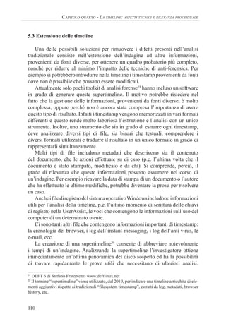 110
CAPITOLO QUARTO - LA TIMELINE: ASPETTI TECNICI E RILEVANZA PROCESSUALE
5.3 Estensione delle timeline
Una delle possibili soluzioni per rimuovere i difetti presenti nell’analisi
tradizionale consiste nell’estensione dell’indagine ad altre informazioni,
provenienti da fonti diverse, per ottenere un quadro probatorio più completo,
nonché per ridurre al minimo l’impatto delle tecniche di anti-forensics. Per
esempio si potrebbero introdurre nella timeline i timestamp provenienti da fonti
dove non è possibile che possano essere modificati.
Attualmente solo pochi toolkit di analisi forense19
hanno incluso un software
in grado di generare queste supertimeline. Il motivo potrebbe risiedere nel
fatto che la gestione delle informazioni, provenienti da fonti diverse, è molto
complessa, oppure perché non è ancora stata compresa l’importanza di avere
questo tipo di risultato. Infatti i timestamp vengono memorizzati in vari formati
differenti e questo rende molto laboriosa l’estrazione e l’analisi con un unico
strumento. Inoltre, uno strumento che sia in grado di estrarre ogni timestamp,
deve analizzare diversi tipi di file, sia binari che testuali, comprendere i
diversi formati utilizzati e tradurre il risultato in un unico formato in grado di
rappresentarli simultaneamente.
Molti tipi di file includono metadati che descrivono sia il contenuto
del documento, che le azioni effettuate su di esso (p.e. l’ultima volta che il
documento è stato stampato, modificato e da chi). Si comprende, perciò, il
grado di rilevanza che queste informazioni possono assumere nel corso di
un’indagine. Per esempio ricavare la data di stampa di un documento o l’autore
che ha effettuato le ultime modifiche, potrebbe diventare la prova per risolvere
un caso.
AncheifilediregistrodelsistemaoperativoWindowsincludonoinformazioni
utili per l’analisi della timeline, p.e. l’ultimo momento di scrittura delle chiavi
di registro nella UserAssist, le voci che contengono le informazioni sull’uso del
computer di un determinato utente.
Ci sono tanti altri file che contengono informazioni importanti di timestamp:
la cronologia del browser, i log dell’instant-messaging, i log dell’anti virus, le
e-mail, ecc.
La creazione di una supertimeline20
consente di abbreviare notevolmente
i tempi di un’indagine. Analizzando la supertimeline l’investigatore ottiene
immediatamente un’ottima panoramica del disco sospetto ed ha la possibilità
di trovare rapidamente le prove utili che necessitano di ulteriori analisi.
19
DEFT 6 di Stefano Fratepietro www.deftlinux.net
20
Il termine “supertimeline” viene utilizzato, dal 2010, per indicare una timeline arricchita di ele-
menti aggiuntivi rispetto ai tradizionali “filesystem timestamp”, estratti da log, metadati, browser
history, etc.
 