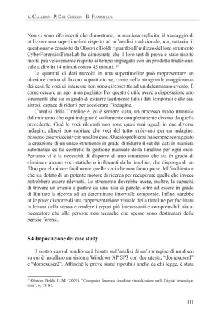 111
V. CALABRÒ - P. DAL CHECCO - B. FIAMMELLA
Non ci sono riferimenti che dimostrano, in maniera esplicita, il vantaggio di
utilizzare una supertimeline rispetto ad un’analisi tradizionale, ma, tuttavia, il
questionario condotto da Olsson e Boldt riguardo all’utilizzo del loro strumento
CyberForensicsTimeLab ha dimostrato che il loro test di prova è stato risolto
molto più velocemente rispetto al tempo impiegato con un prodotto tradizione,
vale a dire in 14 minuti contro 45 minuti. 21
La quantità di dati raccolti in una supertimeline può rappresentare un
ulteriore carico di lavoro soprattutto se, come nella stragrande maggioranza
dei casi, le voci di interesse non sono circoscritte ad un determinato evento. È
come cercare un ago in un pagliaio. Per questo è utile avere a disposizione uno
strumento che sia in grado di estrarre facilmente tutti i dati temporali e che sia,
altresì, capace di ridurli per accelerare l’indagine.
L’analisi della Timeline è, ed è sempre stata, un processo molto manuale
dal momento che ogni indagine è solitamente completamente diversa da quella
precedente. Cioè le voci rilevanti non sono quasi mai uguali in due diverse
indagini, altresì può capitare che voci del tutto irrilevanti per un indagine,
possono essere decisive in un altro caso. Questo problema ha sempre scoraggiato
la creazione di un unico strumento in grado di ridurre il set dei dati in maniera
automatica ed ha costretto la gestione manuale della timeline per ogni caso.
Pertanto vi è la necessità di disporre di uno strumento che sia in grado di
eliminare alcune voci statiche o irrilevanti dalla timeline, che disponga di un
filtro per eliminare facilmente quelle voci che non fanno parte dell’inchiesta e
che sia dotato di un potente motore di ricerca per recuperare quelle che invece
potrebbero essere rilevanti. Lo strumento dovrebbe avere, inoltre, la capacità
di trovare un evento a partire da una lista di parole, oltre ad essere in grado
di limitare la ricerca ad un determinato intervallo temporale. Infine, sarebbe
utile poter disporre di una rappresentazione visuale della timeline per facilitare
la lettura della stessa e rendere i report più interessanti e comprensibili sia al
ricercatore che alle persone non tecniche che spesso sono destinatari delle
perizie forensi.
5.4 Impostazione del case study
Il nostro caso di studio sarà basato sull’analisi di un’immagine di un disco
su cui è installato un sistema Windows XP SP3 con due utenti, “domexuser1”
e “domexuser2”. Affinché le prove siano ripetibili anche da chi legge, è stata
21
Olsson, Boldt, J., M. (2009). “Computer forensic timeline visualization tool. Digital investiga-
tion”, 6, 78-87.
 