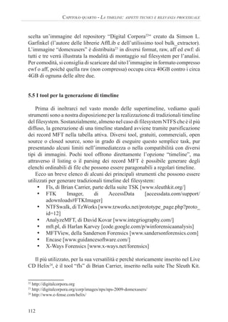 112
CAPITOLO QUARTO - LA TIMELINE: ASPETTI TECNICI E RILEVANZA PROCESSUALE
scelta un’immagine del repository “Digital Corpora22
“ creato da Simson L.
Garfinkel (l’autore delle librerie AffLib e dell’utilissimo tool bulk_extractor).
L’immagine “domexusers” è distribuita23
in diversi format, raw, aff ed ewf: di
tutti e tre verrà illustrata la modalità di montaggio sul filesystem per l’analisi.
Per comodità, si consiglia di scaricare dal sito l’immagine in formato compresso
ewf o aff, poiché quella raw (non compressa) occupa circa 40GB contro i circa
4GB di ognuna delle altre due.
5.5 I tool per la generazione di timeline
Prima di inoltrarci nel vasto mondo delle supertimeline, vediamo quali
strumenti sono a nostra disposizione per la realizzazione di tradizionali timeline
del filesystem. Sostanzialmente, almeno nel caso di filesystem NTFS che è il più
diffuso, la generazione di una timeline standard avviene tramite parsificazione
dei record MFT nella tabella attiva. Diversi tool, gratuiti, commerciali, open
source o closed source, sono in grado di eseguire questo semplice task, pur
presentando alcuni limiti nell’immediatezza o nella compatibilità con diversi
tipi di immagini. Pochi tool offrono direttamente l’opzione “timeline”, ma
attraverso il listing o il parsing dei record MFT è possibile generare degli
elenchi ordinabili di file che possono essere paragonabili a regolari timeline.
Ecco un breve elenco di alcuni dei principali strumenti che possono essere
utilizzati per generare tradizionali timeline del filesystem:
• Fls, di Brian Carrier, parte della suite TSK [www.sleuthkit.org/]
• FTK Imager, di AccessData [accessdata.com/support/
adownloads#FTKImager]
• NTFSwalk, diTzWorks [www.tzworks.net/prototype_page.php?proto_
id=12]
• AnalyzeMFT, di David Kovar [www.integriography.com/]
• mft.pl, di Harlan Karvey [code.google.com/p/winforensicaanalysis]
• MFTView, della Sanderson Forensics [www.sandersonforensics.com]
• Encase [www.guidancesoftware.com/]
• X-Ways Forensics [www.x-ways.net/forensics]
Il più utilizzato, per la sua versatilità e perché storicamente inserito nel Live
CD Helix24
, è il tool “fls” di Brian Carrier, inserito nella suite The Sleuth Kit.
22
http://digitalcorpora.org
23
http://digitalcorpora.org/corp/images/nps/nps-2009-domexusers/
24
http://www.e-fense.com/helix/
 
