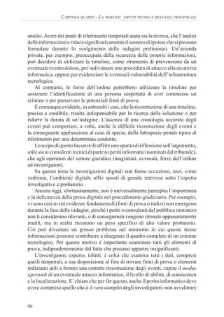 96
CAPITOLO QUARTO - LA TIMELINE: ASPETTI TECNICI E RILEVANZA PROCESSUALE
analisi. Avere dei punti di riferimento temporali aiuta sia la ricerca, che l’analisi
delleinformazionieriducesignificativamenteilnumerodiipotesichesipossono
formulare durante lo svolgimento delle indagini preliminari. Un’azienda
privata, per esempio, preoccupata della sicurezza delle proprie informazioni,
può decidere di utilizzare la timeline, come strumento di prevenzione da un
eventuale evento doloso, per individuare una procedura di attacco alla sicurezza
informatica, oppure per evidenziare le eventuali vulnerabilità dell’infrastruttura
tecnologica.
Al contrario, le forze dell’ordine potrebbero utilizzare la timeline per
sostenere l’identificazione di una persona sospettata di aver commesso un
crimine o per preservare le potenziali fonti di prova.
È comunque evidente, in entrambi i casi, che la ricostruzione di una timeline,
precisa e credibile, risulta indispensabile per la ricerca della soluzione o per
ridurre la durata di un’indagine. L’assenza di una cronologia accurata degli
eventi può comportare, a volte, anche la difficile ricostruzione degli eventi e
la conseguente applicazione al caso di specie, della fattispecie penale tipica di
riferimento per una determinata condotta.
Loscopodiquestolavoroèdioffrireunospuntodiriflessionesull’argomento,
utile sia ai consulenti tecnici di parte (o periti informatici nominati dal tribunale),
che agli operatori del settore giuridico (magistrati, avvocati, forze dell’ordine
ed investigatori).
Su questo tema le investigazioni digitali non fanno eccezione, anzi, come
vedremo, l’ambiente digitale offre spunti di grande interesse sotto l’aspetto
investigativo e probatorio.
Ancora oggi, sfortunatamente, non è universalmente percepita l’importanza
e la delicatezza della prova digitale nel procedimento giudiziario. Per esempio,
vi sono casi in cui evidenze fondamentali (fonti di prova o indizi) non emergono
durante la fase delle indagini, perché i periti o consulenti del pubblico ministero
non li considerano rilevanti, e di conseguenza vengono ritenute apparentemente
inutili, ma in realtà rivestono un peso specifico di alto valore probatorio.
Ciò può diventare un grosso problema nel momento in cui queste stesse
informazioni possono contribuire a disegnare il quadro completo di un crimine
tecnologico. Per questo motivo è importante esaminare tutti gli elementi di
prova, indipendentemente dal fatto che possano apparire insignificanti.
L’investigatore esperto, infatti, è colui che esamina tutti i dati, compresi
quelli temporali, a sua disposizione al fine di trovare fonti di prova o elementi
indizianti utili a fornire una corretta ricostruzione degli eventi, capire il modus
operandi di un eventuale attacco informatico, il livello di abilità, di conoscenza
e la localizzazione. E’chiaro che per far questo, anche il perito informatico deve
avere compreso quello che è il vero compito degli investigatori: non avvalorare
 
