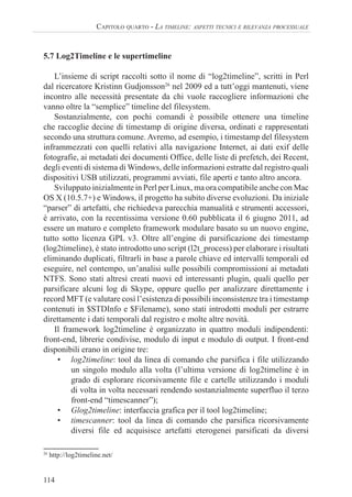 114
CAPITOLO QUARTO - LA TIMELINE: ASPETTI TECNICI E RILEVANZA PROCESSUALE
5.7 Log2Timeline e le supertimeline
L’insieme di script raccolti sotto il nome di “log2timeline”, scritti in Perl
dal ricercatore Kristinn Gudjonsson26
nel 2009 ed a tutt’oggi mantenuti, viene
incontro alle necessità presentate da chi vuole raccogliere informazioni che
vanno oltre la “semplice” timeline del filesystem.
Sostanzialmente, con pochi comandi è possibile ottenere una timeline
che raccoglie decine di timestamp di origine diversa, ordinati e rappresentati
secondo una struttura comune. Avremo, ad esempio, i timestamp del filesystem
inframmezzati con quelli relativi alla navigazione Internet, ai dati exif delle
fotografie, ai metadati dei documenti Office, delle liste di prefetch, dei Recent,
degli eventi di sistema di Windows, delle informazioni estratte dal registro quali
dispositivi USB utilizzati, programmi avviati, file aperti e tanto altro ancora.
Sviluppato inizialmente in Perl per Linux, ma ora compatibile anche con Mac
OS X (10.5.7+) e Windows, il progetto ha subito diverse evoluzioni. Da iniziale
“parser” di artefatti, che richiedeva parecchia manualità e strumenti accessori,
è arrivato, con la recentissima versione 0.60 pubblicata il 6 giugno 2011, ad
essere un maturo e completo framework modulare basato su un nuovo engine,
tutto sotto licenza GPL v3. Oltre all’engine di parsificazione dei timestamp
(log2timeline), è stato introdotto uno script (l2t_process) per elaborare i risultati
eliminando duplicati, filtrarli in base a parole chiave ed intervalli temporali ed
eseguire, nel contempo, un’analisi sulle possibili compromissioni ai metadati
NTFS. Sono stati altresì creati nuovi ed interessanti plugin, quali quello per
parsificare alcuni log di Skype, oppure quello per analizzare direttamente i
record MFT (e valutare così l’esistenza di possibili inconsistenze tra i timestamp
contenuti in $STDInfo e $Filename), sono stati introdotti moduli per estrarre
direttamente i dati temporali dal registro e molte altre novità.
Il framework log2timeline è organizzato in quattro moduli indipendenti:
front-end, librerie condivise, modulo di input e modulo di output. I front-end
disponibili erano in origine tre:
• log2timeline: tool da linea di comando che parsifica i file utilizzando
un singolo modulo alla volta (l’ultima versione di log2timeline è in
grado di esplorare ricorsivamente file e cartelle utilizzando i moduli
di volta in volta necessari rendendo sostanzialmente superfluo il terzo
front-end “timescanner”);
• Glog2timeline: interfaccia grafica per il tool log2timeline;
• timescanner: tool da linea di comando che parsifica ricorsivamente
diversi file ed acquisisce artefatti eterogenei parsificati da diversi
26
http://log2timeline.net/
 