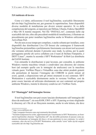 117
V. CALABRÒ - P. DAL CHECCO - B. FIAMMELLA
5.8 Ambiente di lavoro
Come si è detto, utilizzeremo il tool log2timeline, scaricabile liberamente
dal sito http://log2timeline.net, per generare le supertimeline. Sono disponibili
diverse modalità di installazione per diversi sistemi operativi. Si va dalla
compilazione del sorgente, ai repository per Debian, Ubuntu, Fedora, OpenBSD
e Max OS X tramite macports. Nel file “INSTALL.txt”, contenuto nello zip
scaricabile dal sito, oltre alle precedenti modalità di installazione, è illustrato un
procedimento per poter installare log2timeline anche in Windows utilizzando
ActiveState Perl.
Per chi non avesse tempo per compilare, o anche soltanto per installare, sono
disponibili due distribuzioni Live CD forensi che contengono il framework
log2timeline preinstallato e perfettamente funzionante con alcuni tool accessori
che verranno utilizzati durante il presente case study. La prima, per la quale
parteggiamo perché chi scrive collabora con il team di Stefano Fratepietro, è
DEFT Linux27
, mentre la seconda è SIFT Workstation28
di Rob Lee distribuita
dal SANS Institute.
Con entrambe le distribuzioni si può lavorare, per comodità, in ambiente
Windows tramite macchina virtuale e condividere una directory del sistema
host (ad esempio quella con le immagini da analizzare) con la macchina
virtuale guest. VmWare Player e VirtualBox sono due ottimi prodotti gratuiti
che permettono di lanciare l’immagine dei CDROM in pochi minuti ed
avere, quindi, a disposizione tutti gli ottimi strumenti in essi contenuti. SIFT
Workstation è scaricabile direttamente anche in versione VmWare, così da
poter essere lanciato ed utilizzato direttamente sui casi contenuti nel proprio
ambiente Windows, tramite le directory condivise ed i VmWare Tools.
5.9 “Montaggio” dell’immagine forense
Il tool log2timeline non può essere lanciato direttamente sull’immagine del
disco da analizzare29
, sia essa RAW, EWF o AFF. Il parsing avviene sfogliando
le directory ed i file di un filesystem montato, anche in sola lettura, che deve
27
http://www.deftlinux.net/
28
http://computer-forensics.sans.org/community/downloads
29
Kristinn Gudjonsson ha scritto, appositamente per l’inserimento in SIFT Workstation, un front-
end di log2timeline chiamato “log2timeline-sift” che dovrebbe permettere di passare come pa-
rametro direttamente un’immagine del disco o di una partizione in esso contenuta. Lo script è
contenuto, oltre che nel Live CD SIFT Workstation, nella cartella “extra” dello zip dei sorgenti
scaricabile dal sito http://log2timeline.net.
 