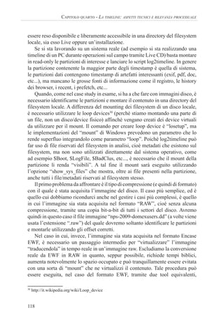 118
CAPITOLO QUARTO - LA TIMELINE: ASPETTI TECNICI E RILEVANZA PROCESSUALE
essere reso disponibile e liberamente accessibile in una directory del filesystem
locale, sia esso Live oppure un’installazione.
Se si sta lavorando su un sistema reale (ad esempio si sta realizzando una
timeline di un PC durante operazioni sul campo tramite Live CD) basta montare
in read-only le partizioni di interesse e lanciare lo script log2timeline. In genere
la partizione contenente la maggior parte degli timestamp è quella di sistema,
le partizioni dati contengono timestamp di artefatti interessanti (exif, pdf, doc,
etc...), ma mancano le grosse fonti di informazione come il registro, le history
dei browser, i recent, i prefetch, etc...
Quando, come nel case study in esame, si ha a che fare con immagini disco, è
necessario identificarne le partizioni e montare il contenuto in una directory del
filesystem locale. A differenza del mounting dei filesystem di un disco locale,
è necessario utilizzare le loop devices30
(perché stiamo montando una parte di
un file, non un disco/device fisico) affinché vengano creati dei device virtuali
da utilizzare per il mount. Il comando per creare loop device è “losetup”, ma
le implementazioni del “mount” di Windows prevedono un parametro che lo
rende superfluo integrandolo come parametro “loop”. Poiché log2timeline può
far uso di file riservati del filesystem in analisi, cioè metadati che esistono sul
filesystem, ma non sono utilizzati direttamente dal sistema operativo, come
ad esempio $Boot, $LogFile, $BadClus, etc..., è necessario che il mount della
partizione li renda “visibili”. A tal fine il mount sarà eseguito utilizzando
l’opzione “show_sys_files” che mostra, oltre ai file presenti nella partizione,
anche tutti i file/metadati riservati al filesystem stesso.
Il primo problema da affrontare è il tipo di compressione (e quindi di formato)
con il quale è stata acquisita l’immagine del disco. Il caso più semplice, ed è
quello cui dobbiamo ricondurci anche nel gestire i casi più complessi, è quello
in cui l’immagine sia stata acquisita nel formato “RAW”, cioé senza alcuna
compressione, tramite una copia bit-a-bit di tutti i settori del disco. Avremo
quindi in questo caso il file immagine “nps-2009-domexusers.dd” (a volte viene
usata l’estensione “.raw”) del quale dovremo soltanto identificare le partizioni
e montarle utilizzando gli offset corretti.
Nel caso in cui, invece, l’immagine sia stata acquisita nel formato Encase
EWF, è necessario un passaggio intermedio per “virtualizzare” l’immagine
“traducendola” in tempo reale in un’immagine raw. Escludiamo la conversione
reale da EWF in RAW in quanto, seppur possibile, richiede tempi biblici,
aumenta notevolmente lo spazio occupato e può tranquillamente essere evitata
con una sorta di “mount” che ne virtualizzi il contenuto. Tale procedura può
essere eseguita, nel caso del formato EWF, tramite due tool equivalenti,
30
http://it.wikipedia.org/wiki/Loop_device
 
