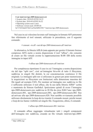 121
V. CALABRÒ - P. DAL CHECCO - B. FIAMMELLA
# cat /mnt/raw/nps-2009-domexusers.txt
# Acquiry date: 2010-05-03T02:36:52
# System date: 2010-05-03T02:36:52
# Operating system used: Linux
# Software version used: 20100126
8e7176524a64376631cd7dc9d90339f1 */mnt/raw/nps-2009-domexusers
Nel caso in cui volessimo lavorare sull’immagine in formatoAFF potremmo
fare riferimento al tool xmount, utilizzato in precedenza, con il seguente
comando:
# xmount --in aff --out dd nps-2009-domexusers.aff /mnt/raw
In alternativa, la libreria AffLib (nata appunto per gestire il formato forense
compresso AFF) mette a nostra disposizione il tool “affuse”, che consente
di creare un file virtuale avente la rappresentazione RAW DD della nostra
immagine in input AFF.
# affuse nps-2009-domexusers.aff /mnt/raw
Per completezza riportiamo il caso in cui l’immagine a nostra disposizione
sia del tipo “split raw”, cioè un’immagine bit-a-bit di tutto il filesystem,
suddivisa in singoli file distinti, la cui concatenazione costituisce il file
originale. Le immagini split raw si utilizzano in genere per poter memorizzare
le acquisizioni su filesystem con limitazioni sulla dimensione massima del
file (quali ad esempio FAT). Per montare un’immagine raw suddivisa in file
è sufficiente utilizzare il tool affuse, che fa uso della libreria Afflib32
scritta
e mantenuta da Simson Garfinkel. Ipotizziamo quindi di avere l’immagine
nps-2009-domexusers.raw suddivisa in 20 file da circa 2GB l’uno: nps-2009-
domexusers.001, nps-2009-domexusers.001, nps-2009-domexusers.002 fino
ad arrivare alla nps-2009-domexusers.020. Non sarebbe ovviamente possibile
utilizzare direttamente la loop device tramite il comando mount, poiché mount
e loop device hanno visibilità sul singolo file. Eseguiremo, allora, il comando
# affuse nps-2009-domexusers.001 /mnt/raw
Il comando affuse raggruppa virtualmente tutti i singoli componenti
dell’immagine raw suddivisa, creando un file virtuale /mnt/raw/nps-2009-
32
http://afflib.org/
 