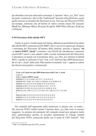 123
V. CALABRÒ - P. DAL CHECCO - B. FIAMMELLA
per abitudine conviene utilizzarla comunque. L’opzione “show_sys_files” serve
per poter visualizzare, oltre ai file “tradizionali” presenti nella partizione, anche
quelli riservati ai metadati del filesystem in uso. Nel caso del filesystem NTFS,
ad esempio, noteremo che all’interno di /mnt/c avremo alcuni file inusuali:
$BadClus, $Bitmap, $Boot, $Extend, $LogFile, $MFTMirr, $Secure, $UpCase
e $Volume.
5.10 Estrazione della tabella MFT
Anche se non lo visualizziamo nel listing, abbiamo la possibilità di accedere
alla tabella MFT contenuta nel file $MFT, che ci servirà in seguito per integrare
i timestamp del filesystem all’interno della timeline: provate a digitare “od
–c /mnt/c/$MFT | head” e noterete i vari FILE0 che introducono i numerosi
record MFT (attivi e non, attuali e delle vecchie formattazioni) del filesystem.
L’alternativa al mount con il parametro show_sys_files, per ottenere la tabella
MFT, è quella di utilizzare il tool “icat -o 63 /mnt/raw/nps-2009-domexusers.
dd -0 | od -c | head” della suite TSK tramite il comando “icat “, oppure avvalersi
dei diversi tool gratuiti e commerciali.
# icat -o 63 /mnt/raw/nps-2009-domexusers.dd 0 | od -c | head
(oppure)
# od -c /mnt/c/$MFT | head
0000000 F I L E 0 0 003 0 8 213 * n 0 0 0 0
0000020 001 0 001 0 8 0 001 0 240 001 0 0 0 004 0 0
0000040 0 0 0 0 0 0 0 0 006 0 0 0 0 0 0 0
0000060 Q 001 0 0 0 0 0 0 020 0 0 0 ` 0 0 0
0000100 0 0 030 0 0 0 0 0 H 0 0 0 030 0 0 0
0000120 352 ) 240 312 277 2 311 001 352 ) 240 312 277 2 311 001
*
0000160 006 0 0 0 0 0 0 0 0 0 0 0 0 0 0 0
0000200 0 0 0 0 0 001 0 0 0 0 0 0 0 0 0 0
0000220 0 0 0 0 0 0 0 0 0 0 0 0 h 0 0 0
Pur esulando dall’argomento della trattazione si precisa che, in realtà, i
file riservati NTFS visibili tramite l’opzione show_sys_files sono in numero
maggiore. La potenza dei parametri del comando mount può spingersi molto
oltre, permettendoci persino di accedere direttamente al Change Journal
del filesystem NTFS, conosciuto anche con il nome di USN Journal33
. Tale
33
http://en.wikipedia.org/wiki/USN_Journal
 