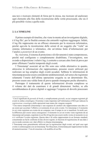 97
V. CALABRÒ - P. DAL CHECCO - B. FIAMMELLA
una tesi e ricercare elementi di forza per la stessa, ma ricercare ed analizzare
ogni elemento alla fine della ricostruzione della verità processuale, che sia il
più possibile vicina a quella reale.
2. LA TIMELINE
Il primo esempio di timeline, che viene in mente ad un investigatore digitale,
è il log file1
, per la finalità comune che entrambi vogliono raggiungere. Infatti,
il log file rappresenta sia un efficace strumento per la sicurezza informatica,
perché agevola la ricostruzione delle azioni di un soggetto che “viola” un
sistema informatico o telematico, che un’ottima fonte d’informazioni per
l’analisi a posteriori di un evento.
Se, viceversa, il sistema di protezione o di rilevamento è stato compromesso,
perché mal configurato o completamente disabilitato, l’investigatore, non
avendo a disposizione i relativi log, è costretto a cercare altre fonti di prova per
poter effettuare l’analisi temporale degli eventi.
I Timestamp2
associati ad un file sono una valida alternativa in quanto,
attraverso le informazioni che rappresentano, possono essere utilizzati per
realizzare un log semplice degli eventi accaduti. Sebbene le informazioni di
timestamp possono essere considerate unidimensionali, nel senso che registrano
solamente l’orario dell’ultima operazione eseguita su un determinato file,
possono essere una valida fonte di prova quando rimangono poche alternative.
Purtroppo il trattamento di queste informazioni diventa complesso se
il volume dei dati da esaminare è di grandi dimensioni. Inoltre, se alla
sovrabbondanza di prove digitali si aggiunge l’esigenza di doverle processare
1
Con il significato di giornale di bordo, o semplicemente giornale, su cui vengono registrati gli
eventi in ordine cronologico. Il termine è stato importato nell’informatica (1963) per indicare la
registrazione cronologica delle operazioni man mano che vengono eseguite.
2
Una marca temporale (timestamp) è una sequenza di caratteri che rappresentano una data e/o
un orario per accertare l’effettivo avvenimento di un certo evento. Un timestamp è il momento
in cui viene registrato un evento da un computer, non il tempo in cui si manifesta. In molti casi,
la differenza può essere senza conseguenze: il momento in cui un evento viene registrato da un
timestamp (ad esempio, registrato in un file di log) devono essere molto vicino al momento in cui
si è verificato l’evento registrato. Questo dato è di solito rappresentato in un formato standard,
consentendo un facile confronto di due diversi registri, la funzione di registrazione di una data e
ora in modo coerente con i dati effettivi si chiama timestamping.
I Timestamp sono generalmente utilizzati per la registrazione degli eventi, nel qual caso ogni
evento è contrassegnato con un timestamp. Nei filesystem, il timestamp può rappresentare la data
di memorizzazione / l’ora di creazione o di modifica di un file.
 