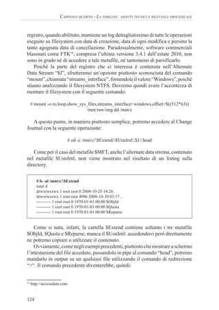 124
CAPITOLO QUARTO - LA TIMELINE: ASPETTI TECNICI E RILEVANZA PROCESSUALE
registro, quando abilitato, mantiene un log dettagliatissimo di tutte le operazioni
eseguite su filesystem con data di creazione, data di ogni modifica e persino la
tanto agognata data di cancellazione. Paradossalmente, software commerciali
blasonati come FTK34
, compresa l’ultima versione 3.4.1 dell’estate 2010, non
sono in grado né di accedere a tale metafile, né tantomeno di parsificarlo.
Poiché la parte del registro che ci interessa è contenuta nell’Alternate
Data Stream “$J”, sfrutteremo un’opzione piuttosto sconosciuta del comando
“mount”,chiamata“streams_interface”,fornendoleilvalore“Windows”,poiché
stiamo analizzando il filesystem NTFS. Dovremo quindi avere l’accortezza di
montare il filesystem con il seguente comando:
# mount -o ro,loop,show_sys_files,streams_interface=windows,offset=$((512*63))
/mnt/raw/img.dd /mnt/c
A questo punto, in maniera piuttosto semplice, potremo accedere al Change
Journal con la seguente operazione:
# od -c /mnt/c/$Extend/$UsnJrnl:$J | head
Come per il caso del metafile $MFT, anche l’alternate data strema, contenuto
nel metafile $UsnJrnl, non viene mostrato nel risultato di un listing sulla
directory.
# ls -al /mnt/c/$Extend
total 4
drwxrwxrwx 1 root root 0 2008-10-20 14:26 .
drwxrwxrwx 1 root root 4096 2008-10-30 03:17 ..
---------- 1 root root 0 1970-01-01 00:00 $ObjId
---------- 1 root root 0 1970-01-01 00:00 $Quota
---------- 1 root root 0 1970-01-01 00:00 $Reparse
Come si nota, infatti, la cartella $Extend contiene soltanto i tre metafile
$ObjId, $Quota e $Reparse, manca il $UsnJrnl: accedendovi però direttamente
ne potremo copiare o utilizzare il contenuto.
Ovviamente, come negli esempi precedenti, piuttosto che mostrare a schermo
l’intestazione del file acceduto, passandolo in pipe al comando “head”, potremo
mandarlo in output su un qualsiasi file utilizzando il comando di redirezione
“>“. Il comando precedente diventerebbe, quindi:
34
http://accessdata.com
 