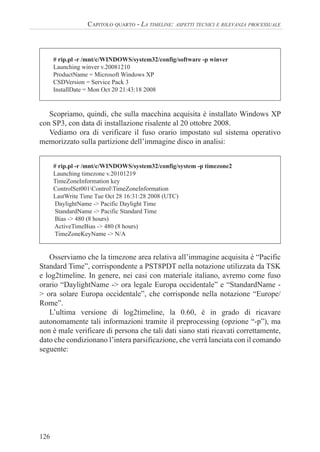 126
CAPITOLO QUARTO - LA TIMELINE: ASPETTI TECNICI E RILEVANZA PROCESSUALE
# rip.pl -r /mnt/c/WINDOWS/system32/config/software -p winver
Launching winver v.20081210
ProductName = Microsoft Windows XP
CSDVersion = Service Pack 3
InstallDate = Mon Oct 20 21:43:18 2008
Scopriamo, quindi, che sulla macchina acquisita è installato Windows XP
con SP3, con data di installazione risalente al 20 ottobre 2008.
Vediamo ora di verificare il fuso orario impostato sul sistema operativo
memorizzato sulla partizione dell’immagine disco in analisi:
# rip.pl -r /mnt/c/WINDOWS/system32/config/system -p timezone2
Launching timezone v.20101219
TimeZoneInformation key
ControlSet001ControlTimeZoneInformation
LastWrite Time Tue Oct 28 16:31:28 2008 (UTC)
DaylightName -> Pacific Daylight Time
StandardName -> Pacific Standard Time
Bias -> 480 (8 hours)
ActiveTimeBias -> 480 (8 hours)
TimeZoneKeyName -> N/A
Osserviamo che la timezone area relativa all’immagine acquisita è “Pacific
Standard Time”, corrispondente a PST8PDT nella notazione utilizzata da TSK
e log2timeline. In genere, nei casi con materiale italiano, avremo come fuso
orario “DaylightName -> ora legale Europa occidentale” e “StandardName -
> ora solare Europa occidentale”, che corrisponde nella notazione “Europe/
Rome”.
L’ultima versione di log2timeline, la 0.60, è in grado di ricavare
autonomamente tali informazioni tramite il preprocessing (opzione “-p”), ma
non è male verificare di persona che tali dati siano stati ricavati correttamente,
dato che condizionano l’intera parsificazione, che verrà lanciata con il comando
seguente:
 