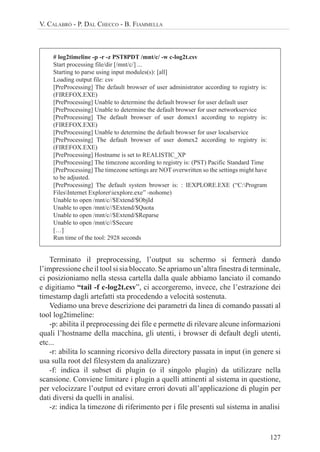 127
V. CALABRÒ - P. DAL CHECCO - B. FIAMMELLA
# log2timeline -p -r -z PST8PDT /mnt/c/ -w c-log2t.csv
Start processing file/dir [/mnt/c/] ...
Starting to parse using input modules(s): [all]
Loading output file: csv
[PreProcessing] The default browser of user administrator according to registry is:
(FIREFOX.EXE)
[PreProcessing] Unable to determine the default browser for user default user
[PreProcessing] Unable to determine the default browser for user networkservice
[PreProcessing] The default browser of user domex1 according to registry is:
(FIREFOX.EXE)
[PreProcessing] Unable to determine the default browser for user localservice
[PreProcessing] The default browser of user domex2 according to registry is:
(FIREFOX.EXE)
[PreProcessing] Hostname is set to REALISTIC_XP
[PreProcessing] The timezone according to registry is: (PST) Pacific Standard Time
[PreProcessing] The timezone settings are NOT overwritten so the settings might have
to be adjusted.
[PreProcessing] The default system browser is: : IEXPLORE.EXE (“C:Program
FilesInternet Exploreriexplore.exe” -nohome)
Unable to open /mnt/c//$Extend/$ObjId
Unable to open /mnt/c//$Extend/$Quota
Unable to open /mnt/c//$Extend/$Reparse
Unable to open /mnt/c//$Secure
[…]
Run time of the tool: 2928 seconds
Terminato il preprocessing, l’output su schermo si fermerà dando
l’impressione che il tool si sia bloccato. Se apriamo un’altra finestra di terminale,
ci posizioniamo nella stessa cartella dalla quale abbiamo lanciato il comando
e digitiamo “tail -f c-log2t.csv”, ci accorgeremo, invece, che l’estrazione dei
timestamp dagli artefatti sta procedendo a velocità sostenuta.
Vediamo una breve descrizione dei parametri da linea di comando passati al
tool log2timeline:
-p: abilita il preprocessing dei file e permette di rilevare alcune informazioni
quali l’hostname della macchina, gli utenti, i browser di default degli utenti,
etc...
-r: abilita lo scanning ricorsivo della directory passata in input (in genere si
usa sulla root del filesystem da analizzare)
-f: indica il subset di plugin (o il singolo plugin) da utilizzare nella
scansione. Conviene limitare i plugin a quelli attinenti al sistema in questione,
per velocizzare l’output ed evitare errori dovuti all’applicazione di plugin per
dati diversi da quelli in analisi.
-z: indica la timezone di riferimento per i file presenti sul sistema in analisi
 
