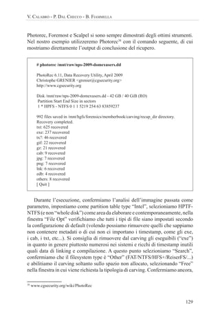 129
V. CALABRÒ - P. DAL CHECCO - B. FIAMMELLA
Photorec, Foremost e Scalpel si sono sempre dimostrati degli ottimi strumenti.
Nel nostro esempio utilizzeremo Photorec38
con il comando seguente, di cui
mostriamo direttamente l’output di conclusione del ricupero.
# photorec /mnt/raw/nps-2009-domexusers.dd
PhotoRec 6.11, Data Recovery Utility, April 2009
Christophe GRENIER <grenier@cgsecurity.org>
http://www.cgsecurity.org
Disk /mnt/raw/nps-2009-domexusers.dd - 42 GB / 40 GiB (RO)
Partition Start End Size in sectors
1 * HPFS - NTFS 0 1 1 5219 254 63 83859237
992 files saved in /mnt/hgfs/forensics/memberbook/carving/recup_dir directory.
Recovery completed.
txt: 625 recovered
exe: 237 recovered
tx?: 46 recovered
gif: 22 recovered
gz: 21 recovered
cab: 9 recovered
jpg: 7 recovered
png: 7 recovered
lnk: 6 recovered
edb: 4 recovered
others: 8 recovered
[ Quit ]
Durante l’esecuzione, confermiamo l’analisi dell’immagine passata come
parametro, impostiamo come partition table type “Intel”, selezioniamo HPTF-
NTFS (e non “whole disk”) come area da elaborare e contemporaneamente, nella
finestra “File Opt” verifichiamo che tutti i tipi di file siano impostati secondo
la configurazione di default (volendo possiamo rimuovere quelli che sappiamo
non contenere metadati o di cui non ci importano i timestamp, come gli exe,
i cab, i txt, etc...). Si consiglia di rimuovere dal carving gli eseguibili (“exe”)
in quanto in genere piuttosto numerosi nei sistemi e ricchi di timestamp inutili
quali data di linking e compilazione. A questo punto selezioniamo “Search”,
confermiamo che il filesystem type è “Other” (FAT/NTFS/HFS+/ReiserFS/...)
e abilitiamo il carving soltanto sullo spazio non allocato, selezionando “Free”
nella finestra in cui viene richiesta la tipologia di carving. Confermiamo ancora,
38
www.cgsecurity.org/wiki/PhotoRec
 