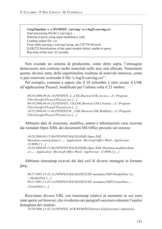 131
V. CALABRÒ - P. DAL CHECCO - B. FIAMMELLA
# log2timeline -r -z PST8PDT ./carving/ -w c-log2t-carving.csv
Start processing file/dir [./carving/] ...
Starting to parse using input modules(s): [all]
Loading output file: csv
Error while parsing (./carving//recup_dir.2/f2778160.msf):
[LOG2T] Initialization of the input module failed, unable to parse.
Run time of the tool: 22 seconds
Non essendo un sistema di produzione, come detto sopra, l’immagine
domexusers non contiene molto materiale nelle aree non allocate. Nonostante
questo, diverse entry della supertimeline risultano di notevole interesse, come
si può osservare scorrendo il file “c-log2t-carving.csv”.
Per esempio, veniamo a sapere che il 18 settembre è stato creato il LNK
all’applicazione Picasa3, modificato per l’ultima volta il 21 ottobre:
09/18/2008,09:44:24,PST8PDT,.A..,LNK,Shortcut LNK,Access,-,-,C:/Program
Files/Google/Picasa3/Picasa3.exe […]
09/18/2008,09:44:24,PST8PDT,..CB,LNK,Shortcut LNK,Created,-,-,C:/Program
Files/Google/Picasa3/Picasa3.exe […]
10/21/2008,08:11:48,PST8PDT,M...,LNK,Shortcut LNK,Modified,-,-,C:/Program
Files/Google/Picasa3/Picasa3.exe […]
Abbiamo date di creazione, modifica, autore e informazioni varie ricavate
dai metadati Open XML dei documenti MS Office presenti sul sistema:
10/29/2008,09:15:00,PST8PDT,MACB,OXML,Open XML
Metadata,created,domex1,-,, - Application: Microsoft Office Word - AppVersion:
12.0000,2 […]
10/29/2008,09:15:00,PST8PDT,MACB,OXML,Open XML Metadata,modified,dome
x1,-,, - Application: Microsoft Office Word - AppVersion: 12.0000,2 […]
Abbiamo timestamp ricavati dai dati exif di diverse immagini in formato
jpeg:
09/27/2007,15:45:31,PST8PDT,MACB,EXIF,EXIF metadata,XMP/ModifyDate (1),-
,-,ModifyDate […]
09/21/2007,15:45:14,PST8PDT,MACB,EXIF,EXIF metadata,XMP/CreateDate,-,-
,CreateDate […]
Ricaviamo diverse URL con timestamp relative al momento in cui sono
state aperte sul browser, che rivedremo nei paragrafi successivi durante l’analisi
dettagliata dei risultati:
10/20/2008,15:42:24,PST8PDT,.ACB,WEBHIST,Internet Explorer,time1,Administra
 