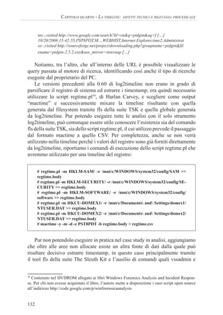 132
CAPITOLO QUARTO - LA TIMELINE: ASPETTI TECNICI E RILEVANZA PROCESSUALE
tor,-,visited http://www.google.com/search?hl=en&q=pidgin&aq=f […]
10/20/2008,15:42:55,PST8PDT,M...,WEBHIST,Internet Explorer,time2,Administrat
or,-,visited http://sourceforge.net/project/downloading.php?groupname=pidgin&fil
ename=pidgin-2.5.2.exe&use_mirror=internap […]
Notiamo, tra l’altro, che all’interno delle URL è possibile visualizzare le
query passata al motore di ricerca, identificando così anche il tipo di ricerche
eseguite dal proprietario del PC.
Le versioni precedenti alla 0.60 di log2timeline non erano in grado di
parsificare il registro di sistema ed estrarre i timestamp; era quindi necessario
utilizzare lo script regtime.pl39
, di Harlan Carvey, e scegliere come output
“mactime” e successivamente mixare la timeline risultante con quella
generata dal filesystem tramite fls della suite TSK e quella globale generata
da log2timeline. Pur potendo eseguire tutte le analisi con il solo strumento
log2timeline, può comunque essere utile conoscere l’esistenza sia del comando
fls della suite TSK, sia dello script regtime.pl, il cui utilizzo prevede il passaggio
dal formato mactime a quello CSV. Per completezza, anche se non verrà
utilizzato nella timeline perché i valori del registro sono già forniti direttamente
da log2timeline, riportiamo i comandi di esecuzione dello script regtime.pl che
avremmo utilizzato per una timeline del registro:
# regtime.pl -m HKLM-SAM/ -r /mnt/c/WINDOWS/system32/config/SAM >>
regtime.body
# regtime.pl -m HKLM-SECURITY/ -r /mnt/c/WINDOWS/system32/config/SE-
CURITY >> regtime.body
# regtime.pl -m HKLM-SOFTWARE/ -r /mnt/c/WINDOWS/system32/config/
software >> regtime.body
# regtime.pl -m HKCU-DOMEX1/ -r /mnt/c/Documents and Settings/domex1/
NTUSER.DAT >> regtime.body
# regtime.pl -m HKCU-DOMEX2/ -r /mnt/c/Documents and Settings/domex2/
NTUSER.DAT >> regtime.body
# mactime -y -m -d -z PST8PDT -b regtime.body > regtime.csv
Pur non potendolo eseguire in pratica nel case study in analisi, aggiungiamo
che oltre alle aree non allocate esiste un altra fonte di dati dalla quale può
risultare decisivo estrarre timestamp, in questo caso principalmente tramite
il tool fls della suite The Sleuth Kit e l’ausilio di comandi quali vssadmin e
39
Contenuto nel DVDROM allegato ai libri Windows Forensics Analysis and Incident Respon-
se. Per chi non avesse acquistato il libro, l’autore mette a disposizione i suoi script open source
all’indirizzo http://code.google.com/p/winforensicaanalysis
 