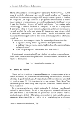 133
V. CALABRÒ - P. DAL CHECCO - B. FIAMMELLA
dd.exe. Utilizzando un sistema operativo della serie Windows Vista, 7 o 2008
server è possibile, infatti, avere accesso alle singole shadow copy40
passate e
parsificare il contenuto senza troppa difficoltà per quanto riguarda la timeline
del filesystem. Con un po’ di lavoro in più potremo anche estrarre le diverse
shadow copy (o averne comunque accesso logico) per potervi utilizzare sopra
il tool log2timeline. Rispetto all’analisi tradizionale, l’integrazione delle
shadow copy ci fornisce una sorta di “fotografia” di com’era il filesystem e
di com’erano i file in precisi momenti del passato, ci fornisce informazioni
circa gli artefatti che nello stato attuale del sistema non sono più accessibili
o elaborabili correttamente. Allo stato attuale, l’analisi delle shadow copy,
mediante strumenti open source o free, risulta comunque piuttosto laboriosa e
complessa.
Ricapitolando, abbiamo generato tre file necessari per la supertimeline:
• c-log2t.csv: parsing tramite log2timeline della partizione C:
• c-log2t-carving.csv: parsing tramite log2timeline delle aree non allocate
della partizione C:
• c-mft.csv: parsing della tabella MFT della partizione C:
È giunto ora il momento di unificare i risultati ottenuti per poter analizzare i
dati e creare una supertimeline globale che, successivamente, scremeremo per
ridurne le dimensioni:
# cat *.csv > supertimeline-unsorted.csv
5.12 Analisi dei risultati
Siamo arrivati, tramite un processo elaborato ma non complesso, ad avere
un file, in formato CSV, contenente tutti i timestamp estratti dal disco, dalle aree
allocate e da quelle non allocate. Come noterete, il file supertimeline-unsorted.
csv contiene quasi 2519230 timestamp ed occupa circa un Gbyte. Non c’è da
spaventarsi perché molte entry sono duplicate e verranno rimosse durante il
passo successivo.
La prima cosa che faremo, infatti, sarà quella di eliminare i record doppi,
ordinarli e, eventualmente, filtrarli in base al periodo temporale di interesse
oltre che tramite le keyword note. La grossa mole di dati ottenuta richiede
un’attenta ricerca di tutti i filtri che possono ridurre il carico di elaborazione
successivo. Come consiglio, nei casi in cui le chiavi di registro sembra non
40
http://en.wikipedia.org/wiki/Shadow_Copy
 