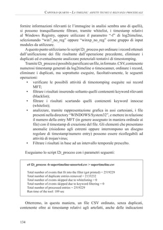 134
CAPITOLO QUARTO - LA TIMELINE: ASPETTI TECNICI E RILEVANZA PROCESSUALE
fornire informazioni rilevanti (e l’immagine in analisi sembra uno di quelli),
si possono tranquillamente filtrare, tramite whitelist, i timestamp relativi
al Windows Registry, oppure utilizzare il parametro “-f” di log2timeline,
selezionando “win7_no_reg” oppure “winxp_no_reg” come gruppo di input
modules da utilizzare.
Aquesto punto utilizziamo lo script l2t_process per ordinare i record ottenuti
dall’unificazione dei file risultante dall’operazione precedente, eliminare i
duplicati ed eventualmente analizzare potenziali tentativi di timestomping.
Tramitel2t_processèpossibileparsificareunfile,informato.CSV,contenente
numerosi timestamp generati da log2timeline o timescanner, ordinare i record,
eliminare i duplicati, ma soprattutto eseguire, facoltativamente, le seguenti
operazioni:
• verificare le possibili attività di timestomping eseguite sui record
MFT;
• filtrare i risultati inserendo soltanto quelli contenenti keyword rilevanti
(blacklist);
• filtrare i risultati scartando quelli contenenti keyword innocue
(whitelist);
• analizzare, tramite rappresentazione grafica in assi cartesiani, i file
presenti nella directory “WINDOWS/System32”, e mettere in relazione
il numero della entry MFT (in genere assegnato in maniera ordinale ai
file) con il timestamp di creazione del file. Gli elementi che presentano
anomalie (risiedono agli estremi oppure interrompono un disegno
regolare di timestamp/numero entry) possono essere ricollegabili ad
attività di trojan/virus;
• Filtrare i risultati in base ad un intervallo temporale prescelto.
Eseguiamo lo script l2t_process con i parametri seguenti:
e# l2t_process -b supertimeline-unsorted.csv > supertimeline.csv
Total number of events that fit into the filter (got printed) = 2519229
Total number of duplicate entries removed = 2133232
Total number of events skipped due to whitelisting = 0
Total number of events skipped due to keyword filtering = 0
Total number of processed entries = 2519229
Run time of the tool: 189 sec
Otterremo, in questa maniera, un file CSV ordinato, senza duplicati,
contenente oltre ai timestamp relativi agli artefatti, anche delle indicazioni
 