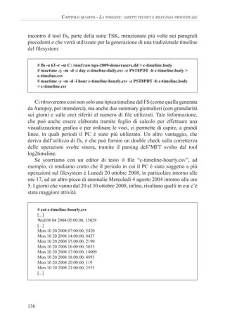 136
CAPITOLO QUARTO - LA TIMELINE: ASPETTI TECNICI E RILEVANZA PROCESSUALE
incontro il tool fls, parte della suite TSK, menzionato più volte nei paragrafi
precedenti e che verrà utilizzato per la generazione di una tradizionale timeline
del filesystem:
# fls -o 63 -r -m C: /mnt/raw/nps-2009-domexusers.dd > c-timeline.body
# mactime -y -m -d -i day c-timeline-daily.csv -z PST8PDT -b c-timeline.body >
c-timeline.csv
# mactime -y -m -d -i hour c-timeline-hourly.csv -z PST8PDT -b c-timeline.body
> c-timeline.csv
Ci ritroveremo così non solo una tipica timeline del FS (come quella generata
da Autopsy, per intenderci), ma anche due summary giornalieri (con granularità
sui giorni e sulle ore) riferiti al numero di file utilizzati. Tale informazione,
che può anche essere elaborata tramite foglio di calcolo per effettuare una
visualizzazione grafica o per ordinare le voci, ci permette di capire, a grandi
linee, in quali periodi il PC è stato più utilizzato. Un altro vantaggio, che
deriva dall’utilizzo di fls, è che può fornire un double check sulla correttezza
delle operazioni svolte sinora, tramite il parsing dell’MFT svolto dal tool
log2timeline.
Se scorriamo con un editor di testo il file “c-timeline-hourly.csv”, ad
esempio, ci rendiamo conto che il periodo in cui il PC è stato soggetto a più
operazioni sul filesystem è Lunedì 20 ottobre 2008, in particolare intorno alle
ore 17, ed un altro picco di anomalie Mercoledì 4 agosto 2004 intorno alle ore
5. I giorni che vanno dal 20 al 30 ottobre 2008, infine, risultano quelli in cui c’è
stata maggiore attività.
# cat c-timeline-hourly.csv
[...]
Wed 08 04 2004 05:00:00, 13029
[...]
Mon 10 20 2008 07:00:00, 5420
Mon 10 20 2008 14:00:00, 8427
Mon 10 20 2008 15:00:00, 2190
Mon 10 20 2008 16:00:00, 5035
Mon 10 20 2008 17:00:00, 14009
Mon 10 20 2008 18:00:00, 4893
Mon 10 20 2008 20:00:00, 119
Mon 10 20 2008 21:00:00, 2553
[...]
 