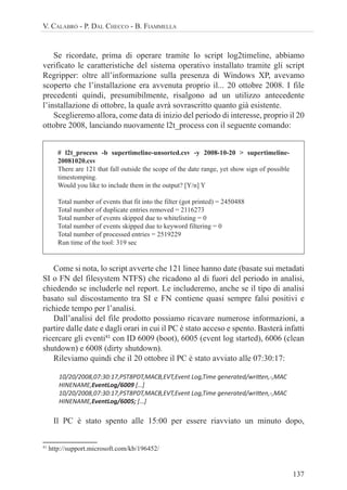 137
V. CALABRÒ - P. DAL CHECCO - B. FIAMMELLA
Se ricordate, prima di operare tramite lo script log2timeline, abbiamo
verificato le caratteristiche del sistema operativo installato tramite gli script
Regripper: oltre all’informazione sulla presenza di Windows XP, avevamo
scoperto che l’installazione era avvenuta proprio il... 20 ottobre 2008. I file
precedenti quindi, presumibilmente, risalgono ad un utilizzo antecedente
l’installazione di ottobre, la quale avrà sovrascritto quanto già esistente.
Sceglieremo allora, come data di inizio del periodo di interesse, proprio il 20
ottobre 2008, lanciando nuovamente l2t_process con il seguente comando:
# l2t_process -b supertimeline-unsorted.csv -y 2008-10-20 > supertimeline-
20081020.csv
There are 121 that fall outside the scope of the date range, yet show sign of possible
timestomping.
Would you like to include them in the output? [Y/n] Y
Total number of events that fit into the filter (got printed) = 2450488
Total number of duplicate entries removed = 2116273
Total number of events skipped due to whitelisting = 0
Total number of events skipped due to keyword filtering = 0
Total number of processed entries = 2519229
Run time of the tool: 319 sec
Come si nota, lo script avverte che 121 linee hanno date (basate sui metadati
SI o FN del filesystem NTFS) che ricadono al di fuori del periodo in analisi,
chiedendo se includerle nel report. Le includeremo, anche se il tipo di analisi
basato sul discostamento tra SI e FN contiene quasi sempre falsi positivi e
richiede tempo per l’analisi.
Dall’analisi del file prodotto possiamo ricavare numerose informazioni, a
partire dalle date e dagli orari in cui il PC è stato acceso e spento. Basterà infatti
ricercare gli eventi41
con ID 6009 (boot), 6005 (event log started), 6006 (clean
shutdown) e 6008 (dirty shutdown).
Rileviamo quindi che il 20 ottobre il PC è stato avviato alle 07:30:17:
10/20/2008,07:30:17,PST8PDT,MACB,EVT,Event Log,Time generated/wriƩen,-,MAC
HINENAME,EventLog/6009 […]
10/20/2008,07:30:17,PST8PDT,MACB,EVT,Event Log,Time generated/wriƩen,-,MAC
HINENAME,EventLog/6005; […]
Il PC è stato spento alle 15:00 per essere riavviato un minuto dopo,
41
http://support.microsoft.com/kb/196452/
 