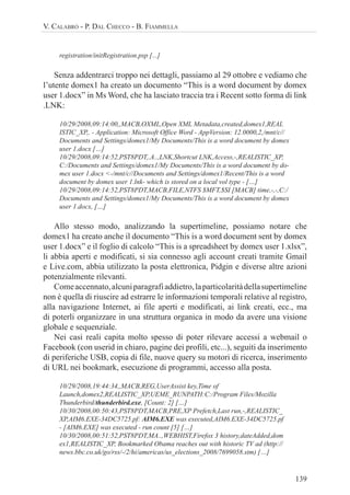 139
V. CALABRÒ - P. DAL CHECCO - B. FIAMMELLA
registration/initRegistration.psp [...]
Senza addentrarci troppo nei dettagli, passiamo al 29 ottobre e vediamo che
l’utente domex1 ha creato un documento “This is a word document by domex
user 1.docx” in Ms Word, che ha lasciato traccia tra i Recent sotto forma di link
.LNK:
10/29/2008,09:14:00,,MACB,OXML,Open XML Metadata,created,domex1,REAL
ISTIC_XP,, - Application: Microsoft Office Word - AppVersion: 12.0000,2,/mnt/c//
Documents and Settings/domex1/My Documents/This is a word document by domex
user 1.docx […]
10/29/2008,09:14:52,PST8PDT,.A..,LNK,Shortcut LNK,Access,-,REALISTIC_XP,
C:/Documents and Settings/domex1/My Documents/This is a word document by do-
mex user 1.docx <-/mnt/c//Documents and Settings/domex1/Recent/This is a word
document by domex user 1.lnk- which is stored on a local vol type - […]
10/29/2008,09:14:52,PST8PDT,MACB,FILE,NTFS $MFT,$SI [MACB] time,-,-,C:/
Documents and Settings/domex1/My Documents/This is a word document by domex
user 1.docx, […]
Allo stesso modo, analizzando la supertimeline, possiamo notare che
domex1 ha creato anche il documento “This is a word document sent by domex
user 1.docx” e il foglio di calcolo “This is a spreadsheet by domex user 1.xlsx”,
li abbia aperti e modificati, si sia connesso agli account creati tramite Gmail
e Live.com, abbia utilizzato la posta elettronica, Pidgin e diverse altre azioni
potenzialmente rilevanti.
Comeaccennato,alcuniparagrafiaddietro,laparticolaritàdellasupertimeline
non è quella di riuscire ad estrarre le informazioni temporali relative al registro,
alla navigazione Internet, ai file aperti e modificati, ai link creati, ecc., ma
di poterli organizzare in una struttura organica in modo da avere una visione
globale e sequenziale.
Nei casi reali capita molto spesso di poter rilevare accessi a webmail o
Facebook (con userid in chiaro, pagine dei profili, etc...), seguiti da inserimento
di periferiche USB, copia di file, nuove query su motori di ricerca, inserimento
di URL nei bookmark, esecuzione di programmi, accesso alla posta.
10/29/2008,19:44:34,,MACB,REG,UserAssist key,Time of
Launch,domex2,REALISTIC_XP,UEME_RUNPATH:C:/Program Files/Mozilla
Thunderbird/thunderbird.exe, [Count: 2] […]
10/30/2008,00:50:43,PST8PDT,MACB,PRE,XP Prefetch,Last run,-,REALISTIC_
XP,AIM6.EXE-34DC5725.pf: AIM6.EXE was executed,AIM6.EXE-34DC5725.pf
- [AIM6.EXE] was executed - run count [5] […]
10/30/2008,00:51:52,PST8PDT,MA..,WEBHIST,Firefox 3 history,dateAdded,dom
ex1,REALISTIC_XP, Bookmarked Obama reaches out with historic TV ad (http://
news.bbc.co.uk/go/rss/-/2/hi/americas/us_elections_2008/7699058.stm) […]
 