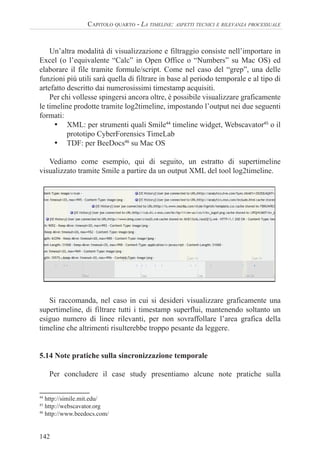 142
CAPITOLO QUARTO - LA TIMELINE: ASPETTI TECNICI E RILEVANZA PROCESSUALE
Un’altra modalità di visualizzazione e filtraggio consiste nell’importare in
Excel (o l’equivalente “Calc” in Open Office o “Numbers” su Mac OS) ed
elaborare il file tramite formule/script. Come nel caso del “grep”, una delle
funzioni più utili sarà quella di filtrare in base al periodo temporale e al tipo di
artefatto descritto dai numerosissimi timestamp acquisiti.
Per chi vollesse spingersi ancora oltre, è possibile visualizzare graficamente
le timeline prodotte tramite log2timeline, impostando l’output nei due seguenti
formati:
• XML: per strumenti quali Smile44
timeline widget, Webscavator45
o il
prototipo CyberForensics TimeLab
• TDF: per BeeDocs46
su Mac OS
Vediamo come esempio, qui di seguito, un estratto di supertimeline
visualizzato tramite Smile a partire da un output XML del tool log2timeline.
Si raccomanda, nel caso in cui si desideri visualizzare graficamente una
supertimeline, di filtrare tutti i timestamp superflui, mantenendo soltanto un
esiguo numero di linee rilevanti, per non sovraffollare l’area grafica della
timeline che altrimenti risulterebbe troppo pesante da leggere.
5.14 Note pratiche sulla sincronizzazione temporale
Per concludere il case study presentiamo alcune note pratiche sulla
44
http://simile.mit.edu/
45
http://webscavator.org
46
http://www.beedocs.com/
 