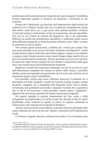143
V. CALABRÒ - P. DAL CHECCO - B. FIAMMELLA
problematica della sincronizzazione temporale dei reperti acquisiti. Il problema
diventa importante quando si comincia ad analizzare i timestamp in essi
contenuti.
Proprio per l’arbitrarietà, già descritta, dell’impostazione degli orologi dei
sistemi di cui si effettua l’analisi (sia essa avvenuta per manipolazione, errato
fuso orario, clock skew, etc...), può essere utile, quando possibile, verificare
l’orario del sistema e confrontarlo, in fase di acquisizione, con uno attendibile.
Nel caso in cui l’orario di sistema del dispositivo, che si sta acquisendo,
differisca da quello che consideriamo attendibile, è sufficiente tenere traccia
della differenza temporale in modo da poterla utilizzare come “delta” costante
di correzione in fase di analisi.
Non sempre questa precauzione è fattibile per i motivi più svariati. Può
non essere possibile avere accesso all’orario impostato sui dispositivi47
, anche
avendo rimosso tutte le unità disco dal sistema, oppure i reperti su cui andiamo
a eseguire copia forense possono essere rimasti troppo tempo inattivi ed aver
perso la sincronizzazione temporale. Ancora, possiamo aver ricevuto l’incarico
di analizzare copie forensi eseguite da terzi durante l’acquisizione delle quali
non è stata tenuta traccia del disallineamento temporale.
Dando per scontato che rimarranno comunque, nei casi in cui non si è certi
dell’allineamento temporale del sistema in analisi, delle riserve, è possibile
adottare alcuni accorgimenti che permettono non di avere una certezza, ma di
aumentarne quanto meno l’attendibilità.
Una possibile verifica può essere effettuata attraverso il confronto tra il
timestamp exif delle fotografie e quello di eventuali orologi (sveglie, orologi
da parete, campanili, etc...) inquadrati nelle fotografie stesse. Non si otterrà,
ovviamente, una granularità al secondo, e neanche al minuto, ma si garantisce
che in più di un’occasione è stato possibile, tramite questo “espediente”,
appurare che non fossero presenti sul sistema macro-errori temporali.
Per quanto riguarda la corretta impostazione del fuso orario e della
conseguente ora legale/solare, la verifica si può fare durante la fase di analisi
parificando, come vedremo in seguito, la chiave di registro contenente le
informazioni sulle impostazioni temporali di Windows.
Ancora, come accennato in precedenza, si possono utilizzare gli header delle
email, impostati dai server di rete, per valutare i macroerrori nell’impostazione
locale.
Un’ottima e originale idea per verificare che la data e l’ora di sistema siano
47
È possibile rilevare l’orario di sistema dei dispositivi, senza in genere compromettere la prova,
accedendo al BIOS del sistema (quando non protetto da password) oppure durante la copia foren-
se stessa, se ci si sta avvalendo di Live CD quali DEFT o Caine.
 