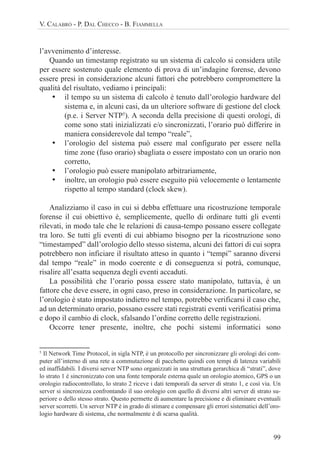99
V. CALABRÒ - P. DAL CHECCO - B. FIAMMELLA
l’avvenimento d’interesse.
Quando un timestamp registrato su un sistema di calcolo si considera utile
per essere sostenuto quale elemento di prova di un’indagine forense, devono
essere presi in considerazione alcuni fattori che potrebbero compromettere la
qualità del risultato, vediamo i principali:
• il tempo su un sistema di calcolo è tenuto dall’orologio hardware del
sistema e, in alcuni casi, da un ulteriore software di gestione del clock
(p.e. i Server NTP5
). A seconda della precisione di questi orologi, di
come sono stati inizializzati e/o sincronizzati, l’orario può differire in
maniera considerevole dal tempo “reale”,
• l’orologio del sistema può essere mal configurato per essere nella
time zone (fuso orario) sbagliata o essere impostato con un orario non
corretto,
• l’orologio può essere manipolato arbitrariamente,
• inoltre, un orologio può essere eseguito più velocemente o lentamente
rispetto al tempo standard (clock skew).
Analizziamo il caso in cui si debba effettuare una ricostruzione temporale
forense il cui obiettivo è, semplicemente, quello di ordinare tutti gli eventi
rilevati, in modo tale che le relazioni di causa-tempo possano essere collegate
tra loro. Se tutti gli eventi di cui abbiamo bisogno per la ricostruzione sono
“timestamped” dall’orologio dello stesso sistema, alcuni dei fattori di cui sopra
potrebbero non inficiare il risultato atteso in quanto i “tempi” saranno diversi
dal tempo “reale” in modo coerente e di conseguenza si potrà, comunque,
risalire all’esatta sequenza degli eventi accaduti.
La possibilità che l’orario possa essere stato manipolato, tuttavia, è un
fattore che deve essere, in ogni caso, preso in considerazione. In particolare, se
l’orologio è stato impostato indietro nel tempo, potrebbe verificarsi il caso che,
ad un determinato orario, possano essere stati registrati eventi verificatisi prima
e dopo il cambio di clock, sfalsando l’ordine corretto delle registrazioni.
Occorre tener presente, inoltre, che pochi sistemi informatici sono
5
Il Network Time Protocol, in sigla NTP, è un protocollo per sincronizzare gli orologi dei com-
puter all’interno di una rete a commutazione di pacchetto quindi con tempi di latenza variabili
ed inaffidabili. I diversi server NTP sono organizzati in una struttura gerarchica di “strati”, dove
lo strato 1 è sincronizzato con una fonte temporale esterna quale un orologio atomico, GPS o un
orologio radiocontrollato, lo strato 2 riceve i dati temporali da server di strato 1, e così via. Un
server si sincronizza confrontando il suo orologio con quello di diversi altri server di strato su-
periore o dello stesso strato. Questo permette di aumentare la precisione e di eliminare eventuali
server scorretti. Un server NTP è in grado di stimare e compensare gli errori sistematici dell’oro-
logio hardware di sistema, che normalmente è di scarsa qualità.
 