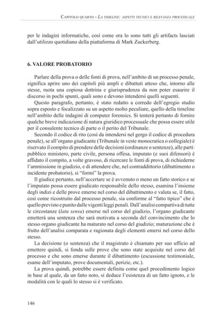146
CAPITOLO QUARTO - LA TIMELINE: ASPETTI TECNICI E RILEVANZA PROCESSUALE
per le indagini informatiche, così come ora lo sono tutti gli artifacts lasciati
dall’utilizzo quotidiano della piattaforma di Mark Zuckerberg.
6. VALORE PROBATORIO
Parlare della prova o delle fonti di prova, nell’ambito di un processo penale,
significa aprire uno dei capitoli più ampli e dibattuti atteso che, intorno alle
stesse, ruota una copiosa dottrina e giurisprudenza da non poter esaurire il
discorso in pochi spunti, quali sono e devono intendersi quelli seguenti.
Questo paragrafo, pertanto, è stato redatto a corredo dell’egregio studio
sopra esposto e focalizzato su un aspetto molto peculiare, quello della timeline
nell’ambito delle indagini di computer forensics. Si tenterà pertanto di fornire
qualche breve indicazione di natura giuridico processuale che possa essere utile
per il consulente tecnico di parte o il perito del Tribunale.
Secondo il codice di rito (così da intendersi nel gergo il codice di procedura
penale), se all’organo giudicante (Tribunale in veste monocratica o collegiale) è
riservato il compito di prendere delle decisioni (ordinanze o sentenze), alle parti:
pubblico ministero, parte civile, persona offesa, imputato (e suoi difensori) è
affidato il compito, a volte gravoso, di ricercare le fonti di prova, di richiederne
l’ammissione in giudizio, e di attendere che, nel contraddittorio (dibattimento o
incidente probatorio), si “formi” la prova.
Il giudice pertanto, nell’accertare se è avvenuto o meno un fatto storico e se
l’imputato possa essere giudicato responsabile dello stesso, esamina l’insieme
degli indizi e delle prove emerse nel corso del dibattimento e valuta se, il fatto,
così come ricostruito dal processo penale, sia conforme al “fatto tipico” che è
quelloprevistoepunitodallevigentileggipenali.Dall’analisicompartivaditutte
le circostanze (latu sensu) emerse nel corso del giudizio, l’organo giudicante
emetterà una sentenza che sarà motivata a seconda del convincimento che lo
stesso organo giudicante ha maturato nel corso del giudizio; maturazione che è
frutto dell’analisi comparata e ragionata degli elementi emersi nel corso dello
stesso.
La decisione (o sentenza) che il magistrato è chiamato per suo ufficio ad
emettere quindi, si fonda sulle prove che sono state acquisite nel corso del
processo e che sono emerse durante il dibattimento (escussione testimoniale,
esame dell’imputato, prove documentali, perizie, etc.).
La prova quindi, potrebbe essere definita come quel procedimento logico
in base al quale, da un fatto noto, si deduce l’esistenza di un fatto ignoto, e le
modalità con le quali lo stesso si è verificato.
 