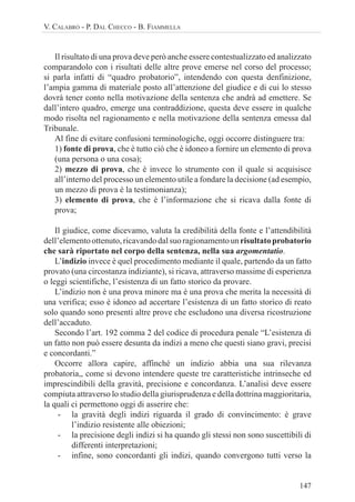 147
V. CALABRÒ - P. DAL CHECCO - B. FIAMMELLA
Il risultato di una prova deve però anche essere contestualizzato ed analizzato
comparandolo con i risultati delle altre prove emerse nel corso del processo;
si parla infatti di “quadro probatorio”, intendendo con questa denfinizione,
l’ampia gamma di materiale posto all’attenzione del giudice e di cui lo stesso
dovrà tener conto nella motivazione della sentenza che andrà ad emettere. Se
dall’intero quadro, emerge una contraddizione, questa deve essere in qualche
modo risolta nel ragionamento e nella motivazione della sentenza emessa dal
Tribunale.
Al fine di evitare confusioni terminologiche, oggi occorre distinguere tra:
1) fonte di prova, che è tutto ciò che è idoneo a fornire un elemento di prova
(una persona o una cosa);
2) mezzo di prova, che è invece lo strumento con il quale si acquisisce
all’interno del processo un elemento utile a fondare la decisione (ad esempio,
un mezzo di prova è la testimonianza);
3) elemento di prova, che è l’informazione che si ricava dalla fonte di
prova;
Il giudice, come dicevamo, valuta la credibilità della fonte e l’attendibilità
dell’elementoottenuto,ricavandodalsuoragionamentounrisultatoprobatorio
che sarà riportato nel corpo della sentenza, nella sua argomentatio.
L’indizio invece è quel procedimento mediante il quale, partendo da un fatto
provato (una circostanza indiziante), si ricava, attraverso massime di esperienza
o leggi scientifiche, l’esistenza di un fatto storico da provare.
L’indizio non è una prova minore ma è una prova che merita la necessità di
una verifica; esso è idoneo ad accertare l’esistenza di un fatto storico di reato
solo quando sono presenti altre prove che escludono una diversa ricostruzione
dell’accaduto.
Secondo l’art. 192 comma 2 del codice di procedura penale “L’esistenza di
un fatto non può essere desunta da indizi a meno che questi siano gravi, precisi
e concordanti.”
Occorre allora capire, affinché un indizio abbia una sua rilevanza
probatoria,, come si devono intendere queste tre caratteristiche intrinseche ed
imprescindibili della gravità, precisione e concordanza. L’analisi deve essere
compiuta attraverso lo studio della giurisprudenza e della dottrina maggioritaria,
la quali ci permettono oggi di asserire che:
- la gravità degli indizi riguarda il grado di convincimento: è grave
l’indizio resistente alle obiezioni;
- la precisione degli indizi si ha quando gli stessi non sono suscettibili di
differenti interpretazioni;
- infine, sono concordanti gli indizi, quando convergono tutti verso la
 