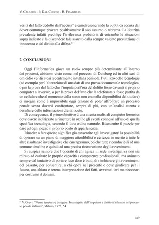 149
V. CALABRÒ - P. DAL CHECCO - B. FIAMMELLA
verità del fatto dedotto dall’accusa” e quindi esonerando la pubblica accusa dal
dover comunque provare positivamente il suo assunto o teorema. La dottrina
prevalente infatti predilige l’irrilevanza probatoria di entrambe le situazioni
sopra indicate e fa discendere tale assunto dalla sempre valente presunzione di
innocenza e dal diritto alla difesa.53
7. CONCLUSIONI
Oggi l’informatica gioca un ruolo sempre più determinante all’interno
dei processi, abbiamo visto come, nel processo di Duisburg ed in altri casi di
omicidio verificatosi recentemente in tutta la penisola, l’utilizzo delle tecnologie
(ad esempio per l’alterazione di una data di una prova documentale tecnologica,
o per la prova del fatto che l’imputato all’ora del delitto fosse davanti al proprio
computer a lavorare, o per la prova del fatto che la telefonata x fosse partita da
un cellulare che al momento della stessa non era nella disponibilità del titolare)
ci insegna come è impossibile oggi pensare di poter affrontare un processo
penale senza doversi confrontare, sempre di più, con un’analisi attenta e
peculiare delle informazioni digitalizzate.
Diconseguenza,ilprimoobiettivodiunaattentaanalisidicomputerforensics
deve essere indirizzato a rimettere in ordine gli eventi connessi all’uso di quella
specifica tecnologia, secondo il loro ordine naturale. Ricostruire il puzzle per
dare ad ogni pezzo il proprio posto di appartenenza.
Riuscire a fare questo significa già consentire agli investigatori la possibilità
di operare su un piano di maggiore attendibilità e certezza in merito a tutte le
altre risultanze investigative che emergeranno, poiché tutte riconducibili ad una
comune timeline e quindi ad una precisa ricostruzione degli avvenimenti.
Si auspica sempre che l’operato di chi agisca in sede investigativa non sia
mirato ad esaltare le proprie capacità e competenze professionali, ma animato
sempre dal tentativo di portare luce dove è buio, di rischiarare gli avvenimenti
del passato, per consentire, a chi opera nel presente e deve giudicare per il
futuro, una chiara e serena interpretazione dei fatti, avvenuti ieri ma necessari
per costruire il domani.
53
V. Grevi: “Nemo tenetur se detegere. Interrogatio dell’imputato e diritto al silenzio nel proces-
so penale italiano”, Milano, 1972, 54.
 